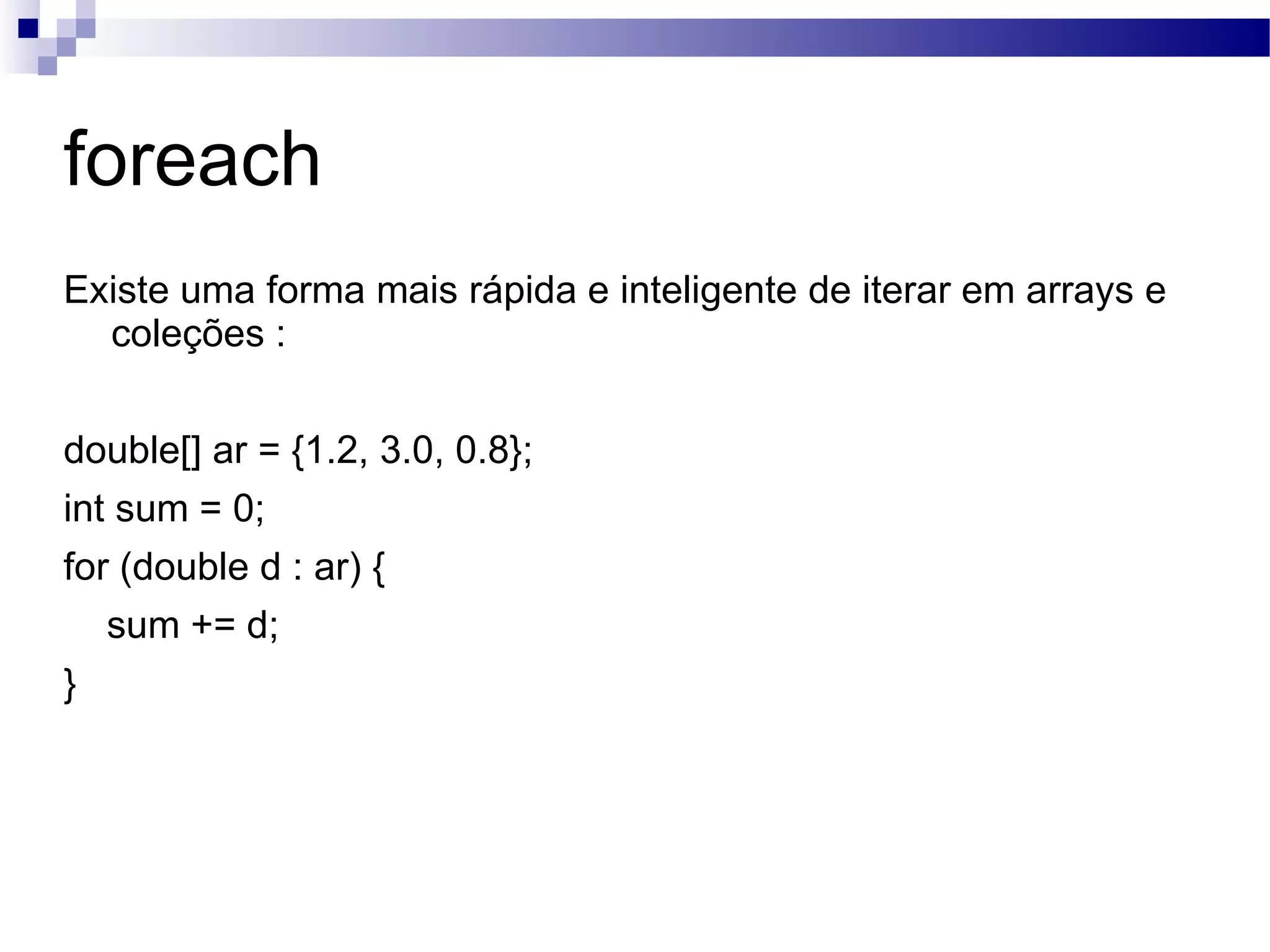 foreach Existe uma forma mais rápida e inteligente de iterar em arrays e coleções : double[] ar = {1.2, 3.0, 0.8}; int sum = 0; for (double d : ar) { sum += d; } 