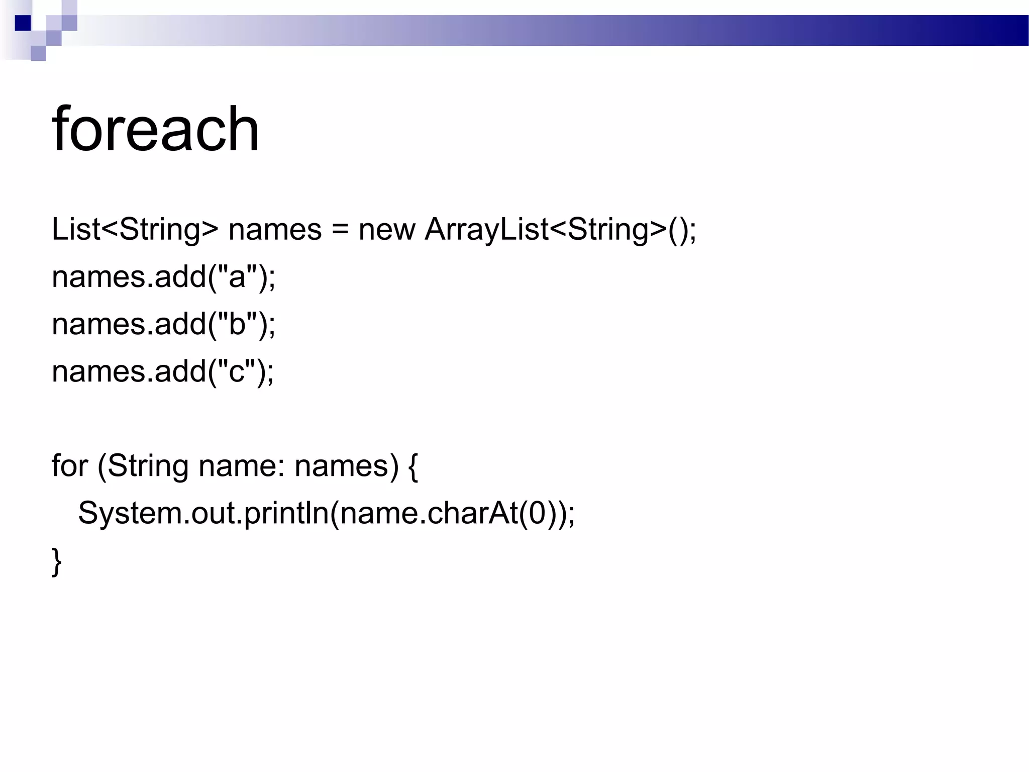 foreach List<String> names = new ArrayList<String>(); names.add(&quot;a&quot;); names.add(&quot;b&quot;); names.add(&quot;c&quot;); for (String name: names) { System.out.println(name.charAt(0)); } 
