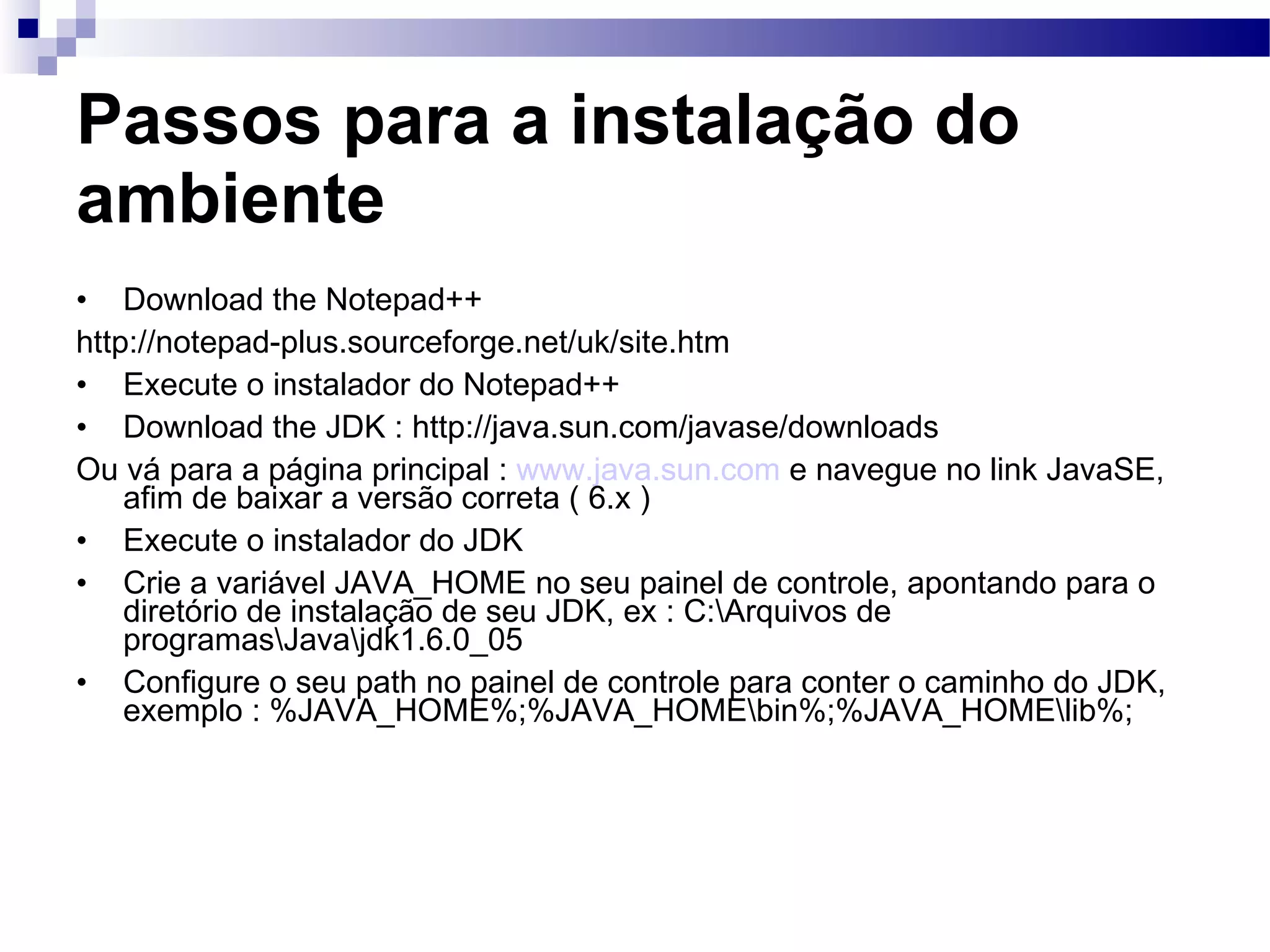 Passos para a instalação do ambiente Download the Notepad++ http://notepad-plus.sourceforge.net/uk/site.htm Execute o instalador do Notepad++ Download the JDK : http://java.sun.com/javase/downloads Ou vá para a página principal : www.java.sun.com e navegue no link JavaSE, afim de baixar a versão correta ( 6.x ) Execute o instalador do JDK Crie a variável JAVA_HOME no seu painel de controle, apontando para o diretório de instalação de seu JDK, ex : C:\Arquivos de programas\Java\jdk1.6.0_05 Configure o seu path no painel de controle para conter o caminho do JDK, exemplo : %JAVA_HOME%;%JAVA_HOME\bin%;%JAVA_HOME\lib%; 