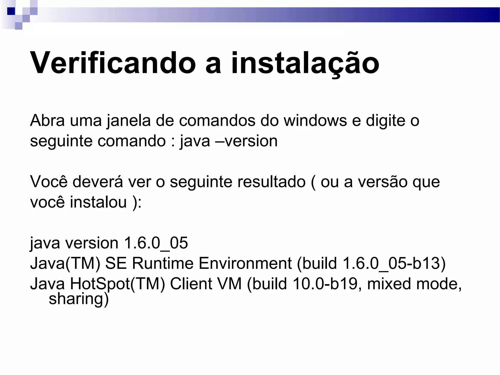 Verificando a instalação Abra uma janela de comandos do windows e digite o seguinte comando : java –version Você deverá ver o seguinte resultado ( ou a versão que você instalou ): java version 1.6.0_05  Java(TM) SE Runtime Environment (build 1.6.0_05-b13) Java HotSpot(TM) Client VM (build 10.0-b19, mixed mode, sharing) 