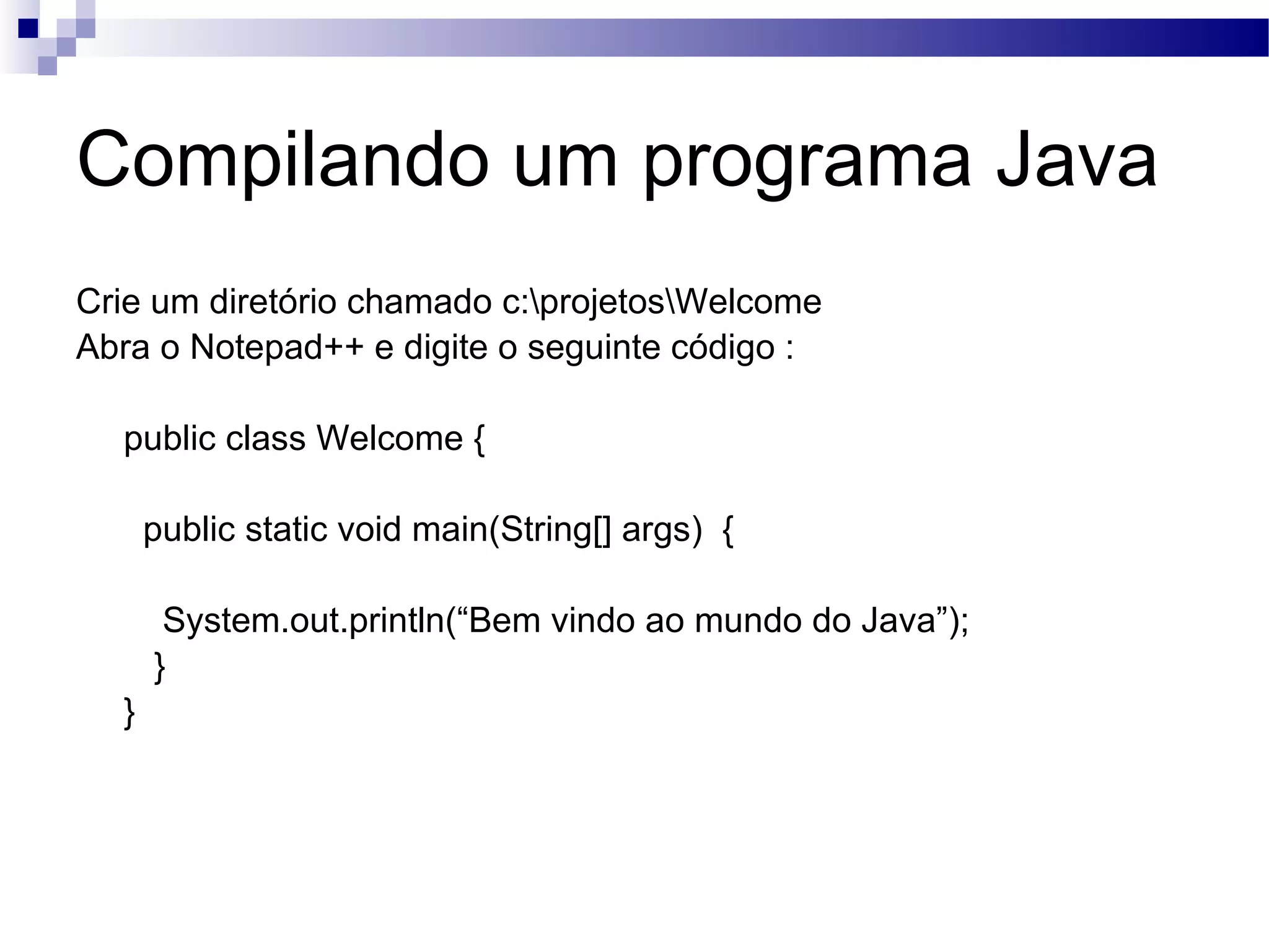 Compilando um programa Java Crie um diretório chamado c:\projetos\Welcome Abra o Notepad++ e digite o seguinte código : public class Welcome { public static void main(String[] args) { System.out.println(“Bem vindo ao mundo do Java”); } } 