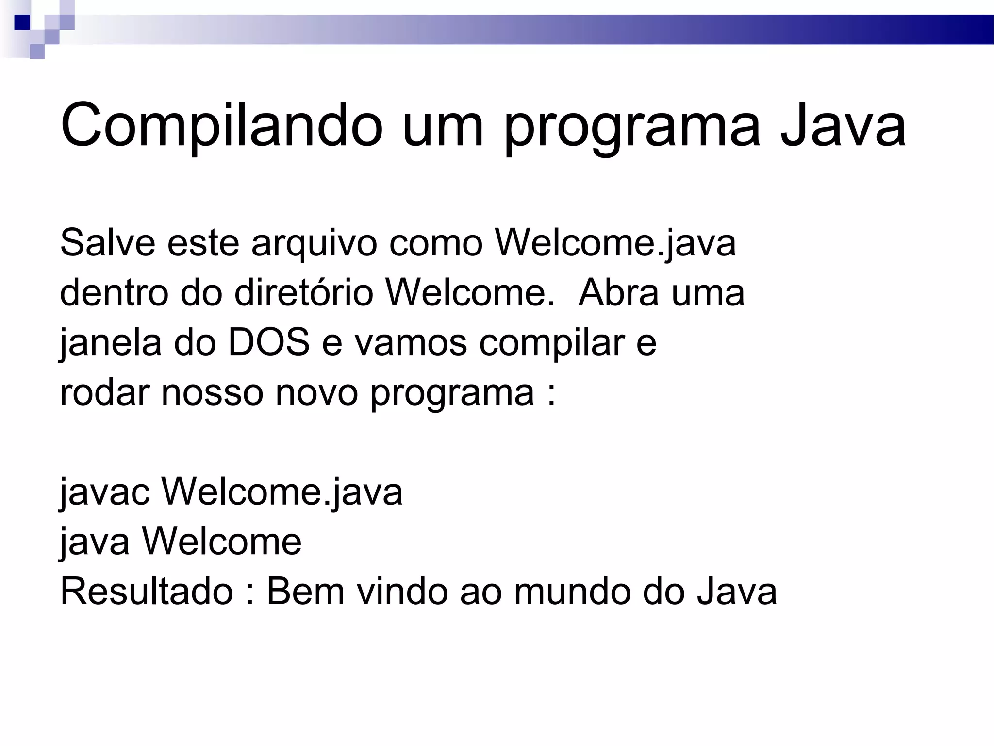 Compilando um programa Java Salve este arquivo como Welcome.java dentro do diretório Welcome. Abra uma janela do DOS e vamos compilar e rodar nosso novo programa : javac Welcome.java java Welcome Resultado : Bem vindo ao mundo do Java 