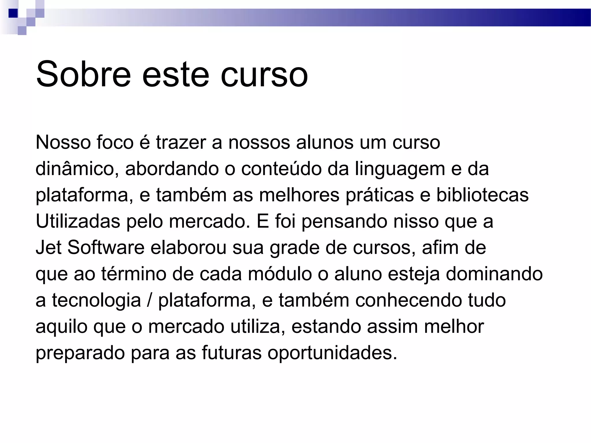 Sobre este curso Nosso foco é trazer a nossos alunos um curso dinâmico, abordando o conteúdo da linguagem e da plataforma, e também as melhores práticas e bibliotecas Utilizadas pelo mercado. E foi pensando nisso que a Jet Software elaborou sua grade de cursos, afim de que ao término de cada módulo o aluno esteja dominando a tecnologia / plataforma, e também conhecendo tudo aquilo que o mercado utiliza, estando assim melhor preparado para as futuras oportunidades. 