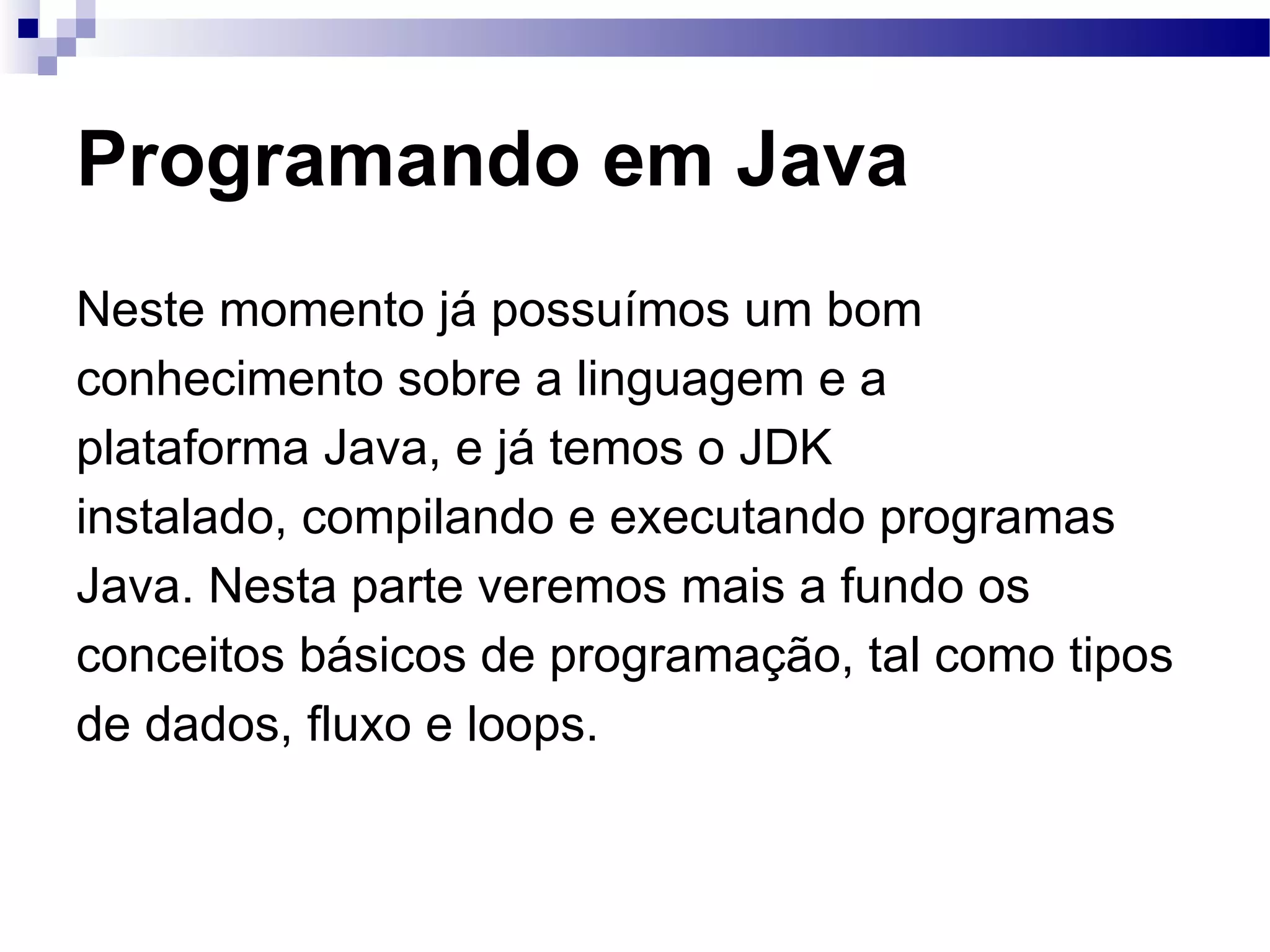 Programando em Java Neste momento já possuímos um bom conhecimento sobre a linguagem e a plataforma Java, e já temos o JDK instalado, compilando e executando programas Java. Nesta parte veremos mais a fundo os conceitos básicos de programação, tal como tipos de dados, fluxo e loops. 