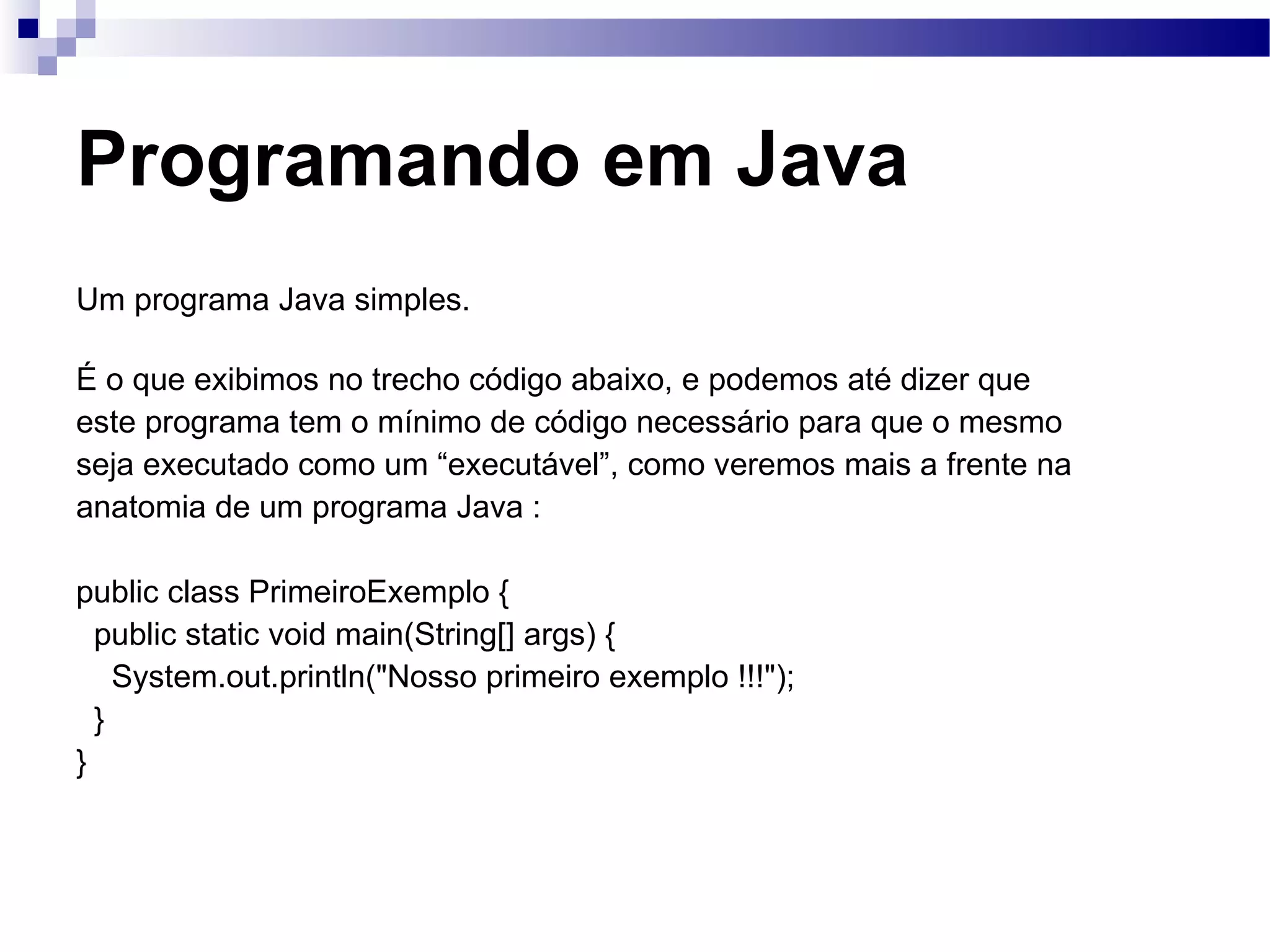 Programando em Java Um programa Java simples. É o que exibimos no trecho código abaixo, e podemos até dizer que este programa tem o mínimo de código necessário para que o mesmo seja executado como um “executável”, como veremos mais a frente na anatomia de um programa Java : public class PrimeiroExemplo { public static void main(String[] args) { System.out.println(&quot;Nosso primeiro exemplo !!!&quot;); } } 