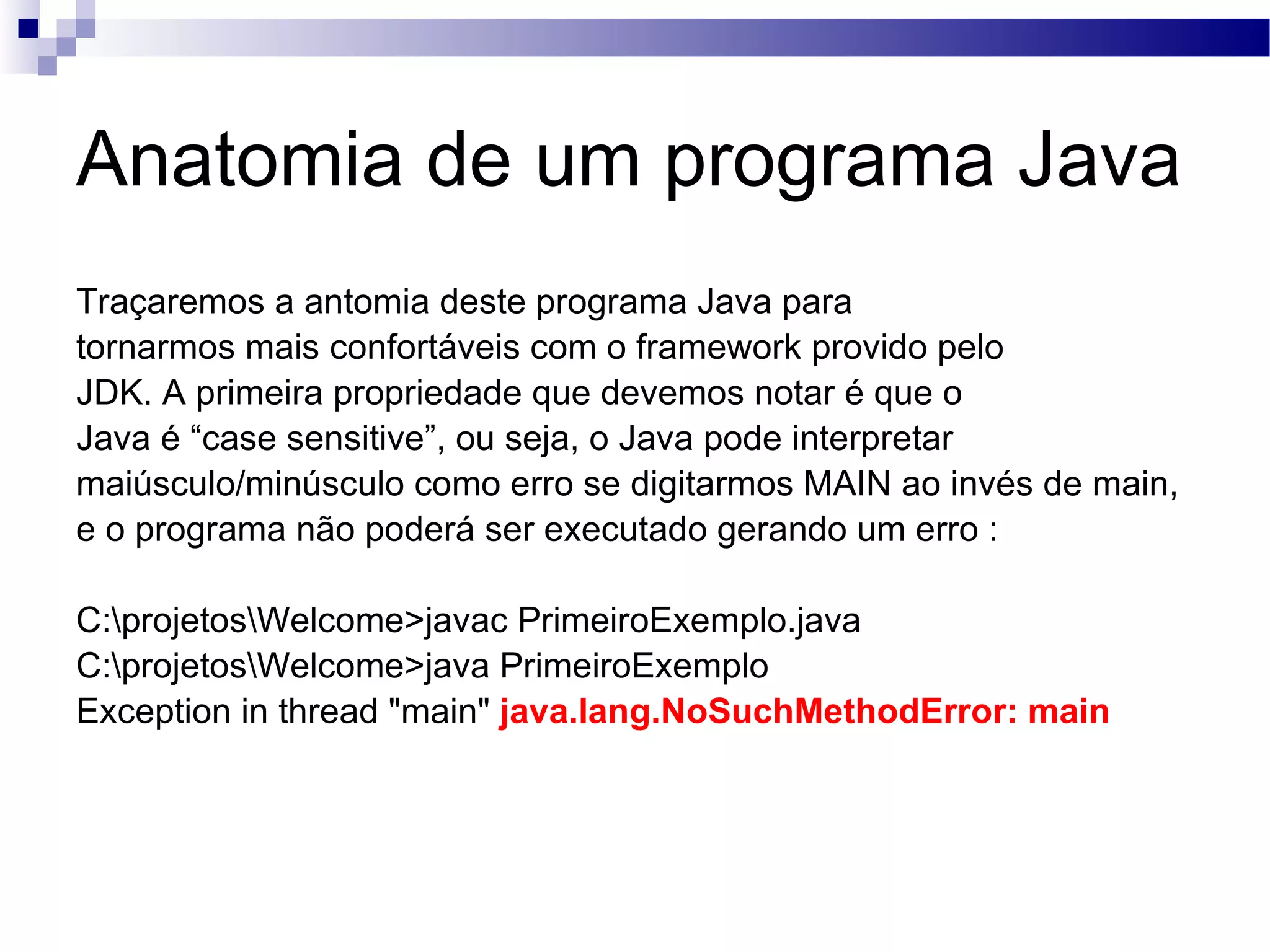 Anatomia de um programa Java Traçaremos a antomia deste programa Java para tornarmos mais confortáveis com o framework provido pelo JDK. A primeira propriedade que devemos notar é que o Java é “case sensitive”, ou seja, o Java pode interpretar maiúsculo/minúsculo como erro se digitarmos MAIN ao invés de main, e o programa não poderá ser executado gerando um erro : C:\projetos\Welcome>javac PrimeiroExemplo.java C:\projetos\Welcome>java PrimeiroExemplo Exception in thread &quot;main&quot; java.lang.NoSuchMethodError: main 