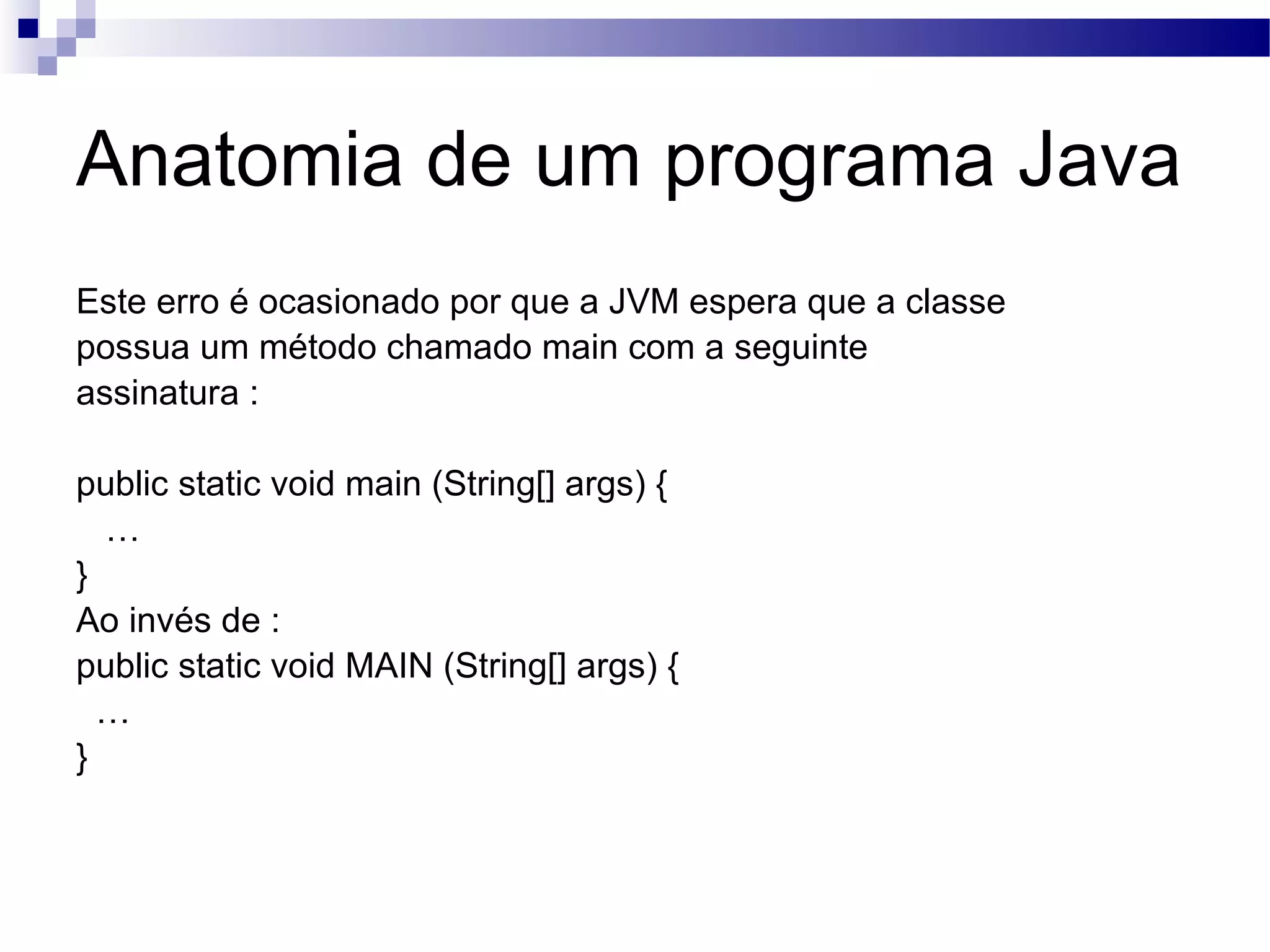 Anatomia de um programa Java Este erro é ocasionado por que a JVM espera que a classe possua um método chamado main com a seguinte assinatura : public static void main (String[] args) { … } Ao invés de : public static void MAIN (String[] args) { … } 