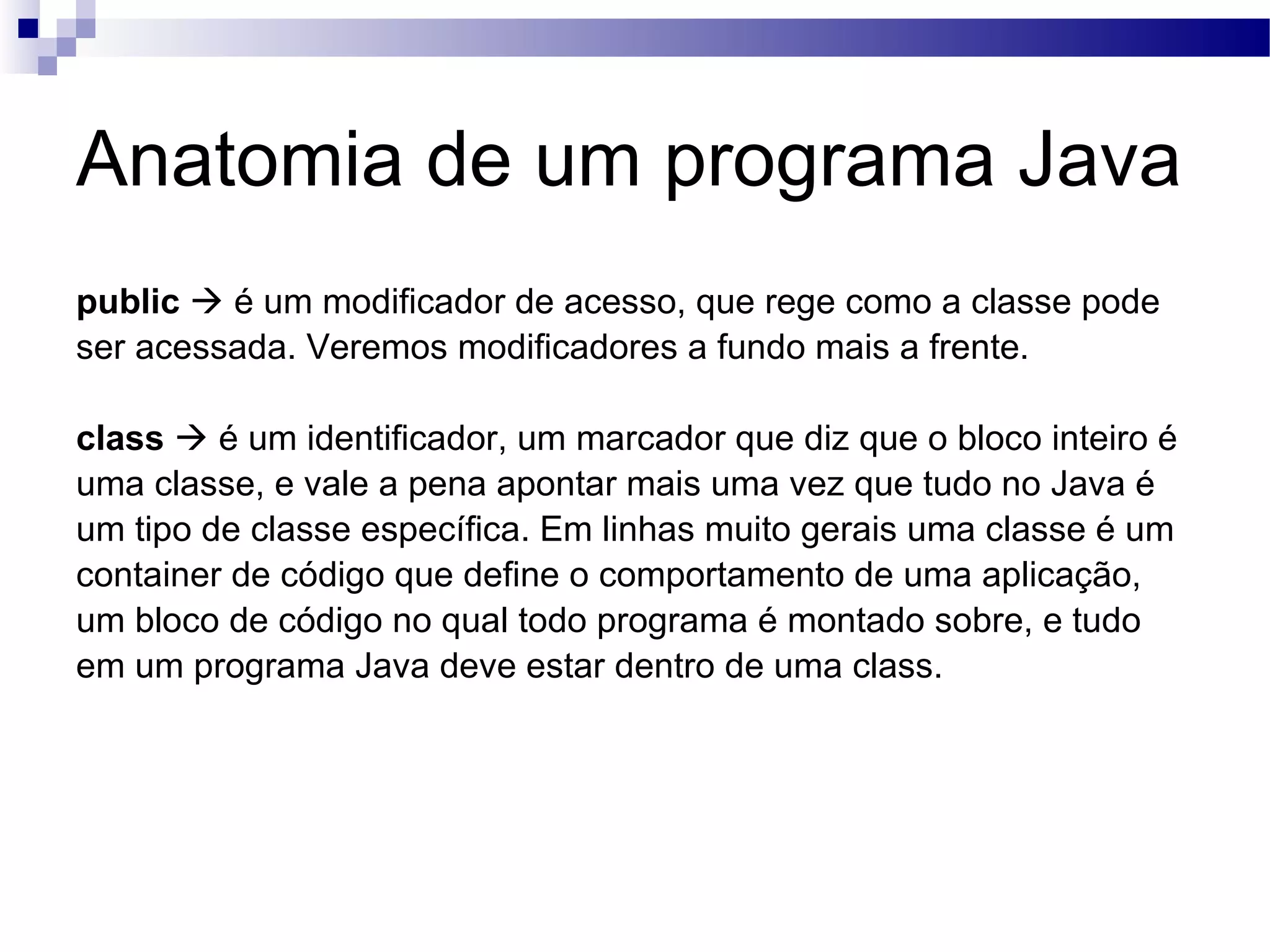 Anatomia de um programa Java public  é um modificador de acesso, que rege como a classe pode ser acessada. Veremos modificadores a fundo mais a frente. class  é um identificador, um marcador que diz que o bloco inteiro é uma classe, e vale a pena apontar mais uma vez que tudo no Java é um tipo de classe específica. Em linhas muito gerais uma classe é um container de código que define o comportamento de uma aplicação, um bloco de código no qual todo programa é montado sobre, e tudo em um programa Java deve estar dentro de uma class. 