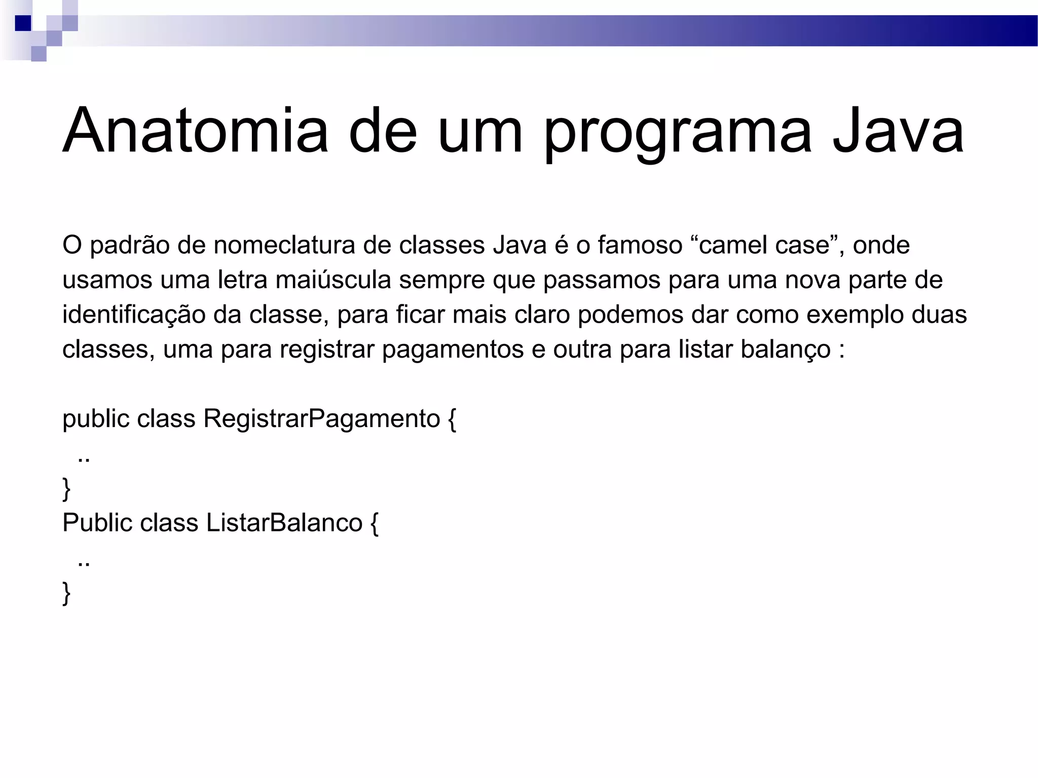 Anatomia de um programa Java O padrão de nomeclatura de classes Java é o famoso “camel case”, onde usamos uma letra maiúscula sempre que passamos para uma nova parte de identificação da classe, para ficar mais claro podemos dar como exemplo duas classes, uma para registrar pagamentos e outra para listar balanço : public class RegistrarPagamento { .. } Public class ListarBalanco { .. } 