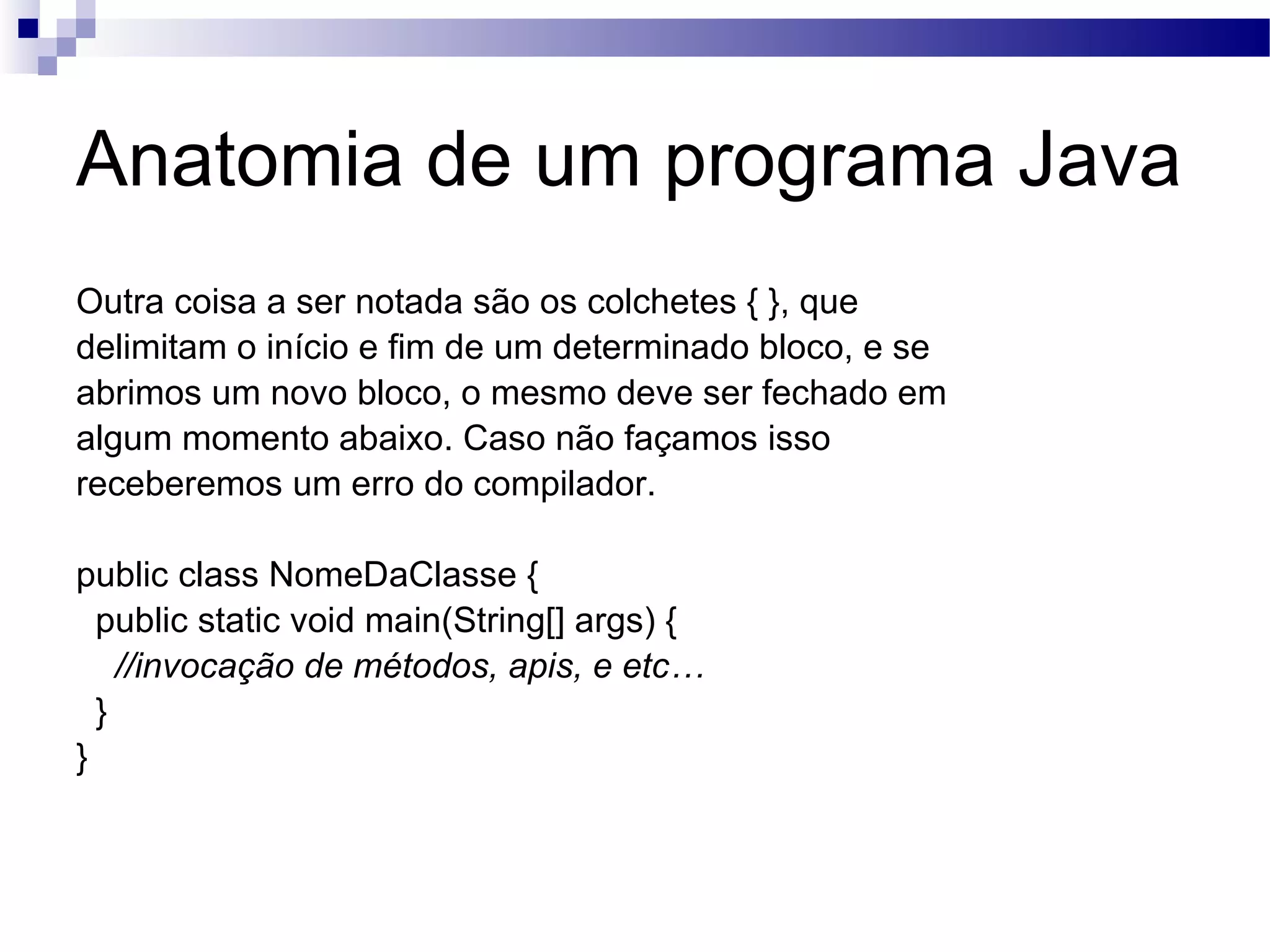 Anatomia de um programa Java Outra coisa a ser notada são os colchetes { }, que delimitam o início e fim de um determinado bloco, e se abrimos um novo bloco, o mesmo deve ser fechado em algum momento abaixo. Caso não façamos isso receberemos um erro do compilador. public class NomeDaClasse { public static void main(String[] args) { //invocação de métodos, apis, e etc… } } 