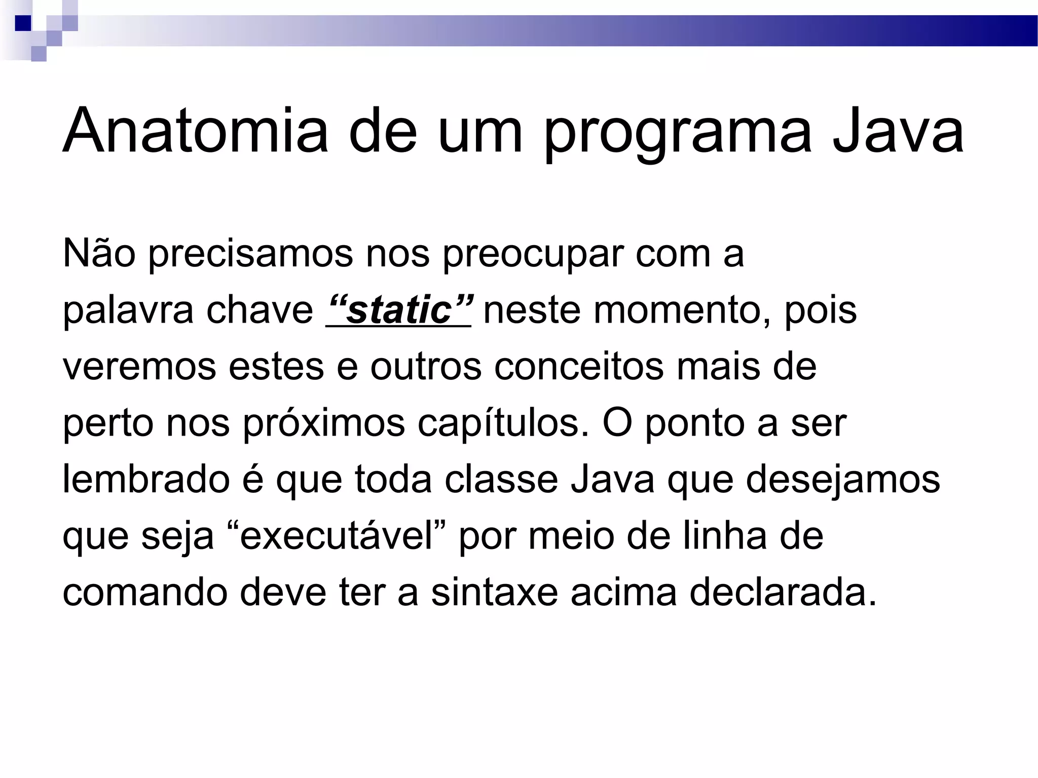 Anatomia de um programa Java Não precisamos nos preocupar com a palavra chave “static” neste momento, pois veremos estes e outros conceitos mais de perto nos próximos capítulos. O ponto a ser lembrado é que toda classe Java que desejamos que seja “executável” por meio de linha de comando deve ter a sintaxe acima declarada. 