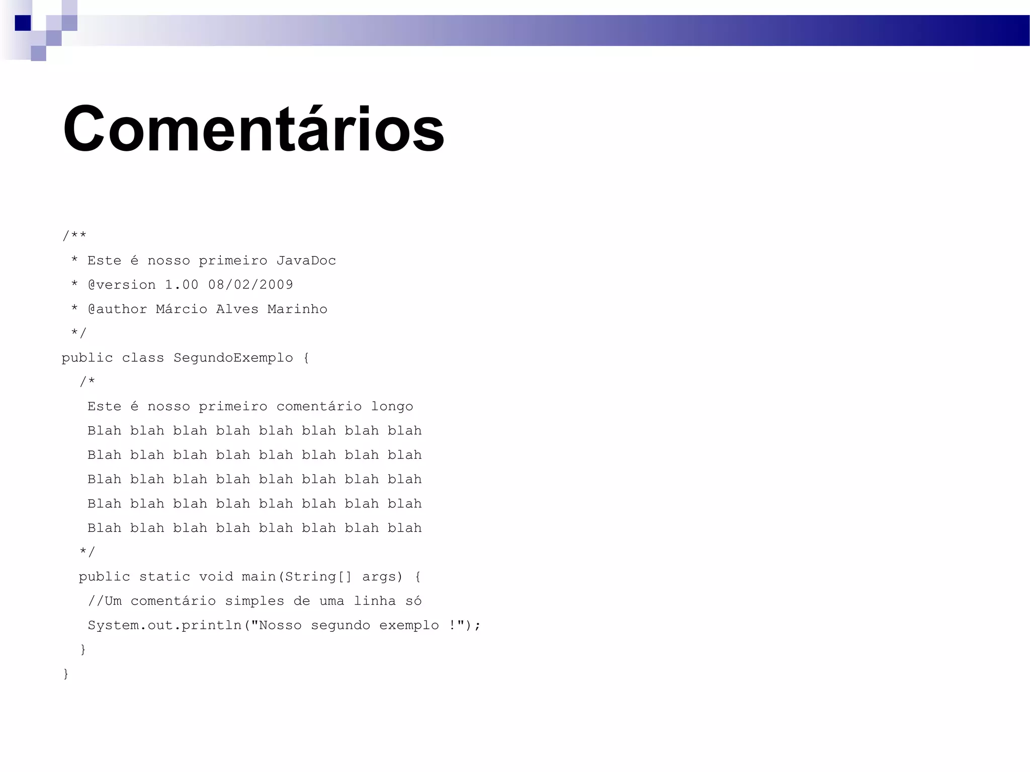 Comentários /** * Este é nosso primeiro JavaDoc * @version 1.00 08/02/2009 * @author Márcio Alves Marinho */ public class SegundoExemplo { /* Este é nosso primeiro comentário longo Blah blah blah blah blah blah blah blah Blah blah blah blah blah blah blah blah Blah blah blah blah blah blah blah blah Blah blah blah blah blah blah blah blah Blah blah blah blah blah blah blah blah */ public static void main(String[] args) { //Um comentário simples de uma linha só System.out.println(&quot;Nosso segundo exemplo !&quot;); } } 