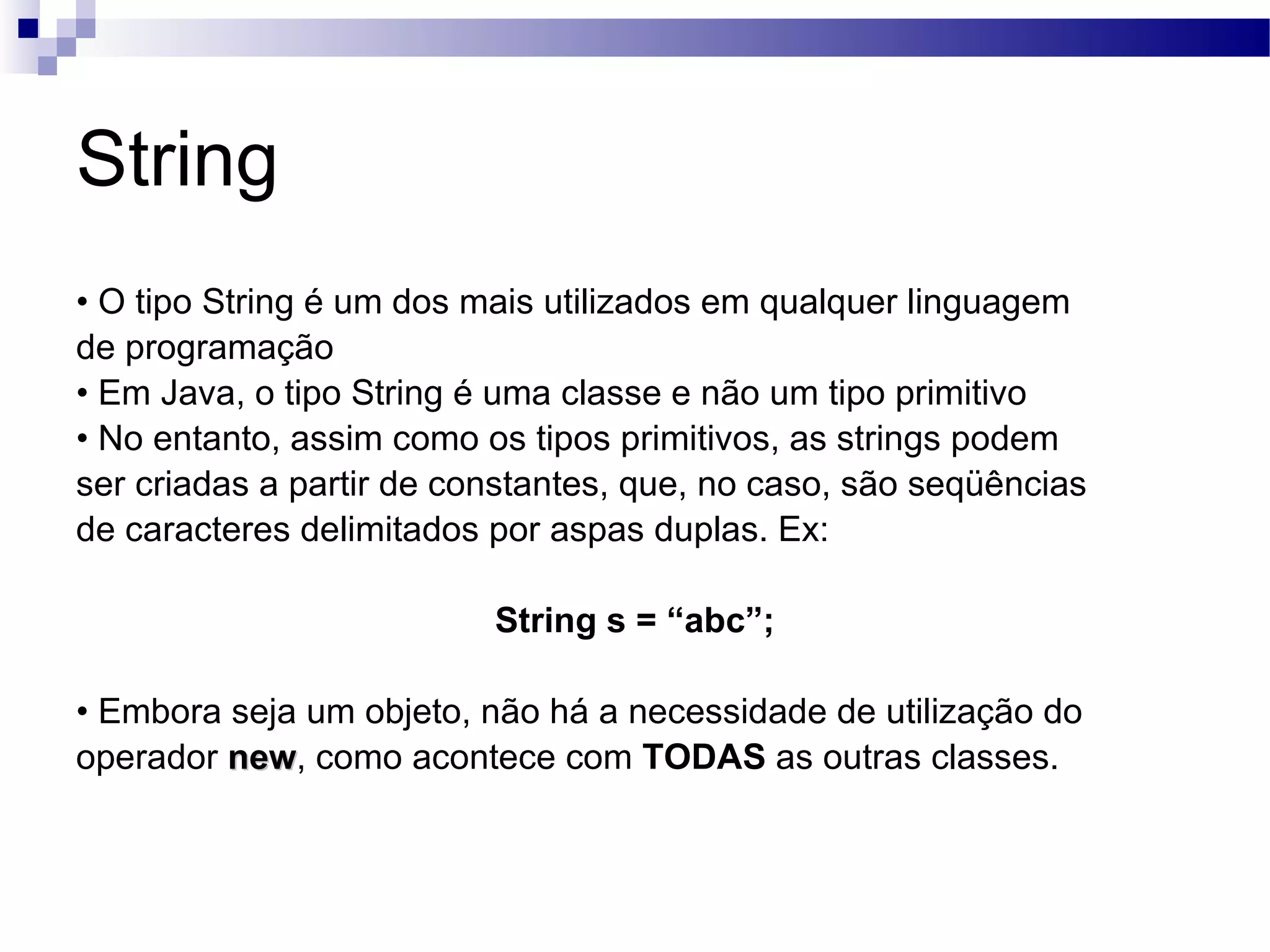 String • O tipo String é um dos mais utilizados em qualquer linguagem de programação • Em Java, o tipo String é uma classe e não um tipo primitivo • No entanto, assim como os tipos primitivos, as strings podem ser criadas a partir de constantes, que, no caso, são seqüências de caracteres delimitados por aspas duplas. Ex: String s = “abc”; • Embora seja um objeto, não há a necessidade de utilização do operador new , como acontece com TODAS as outras classes. 