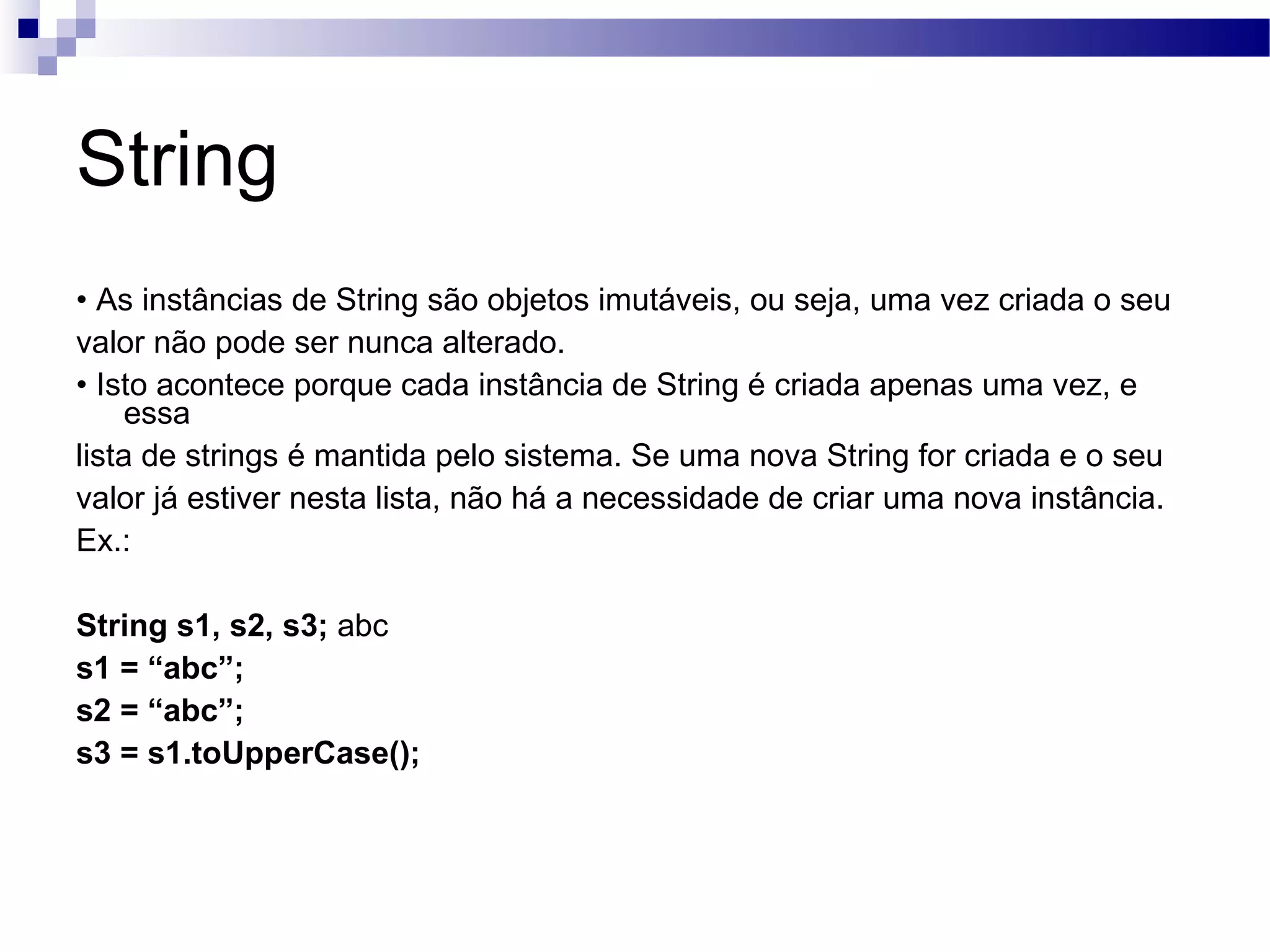 String • As instâncias de String são objetos imutáveis, ou seja, uma vez criada o seu valor não pode ser nunca alterado. • Isto acontece porque cada instância de String é criada apenas uma vez, e essa lista de strings é mantida pelo sistema. Se uma nova String for criada e o seu valor já estiver nesta lista, não há a necessidade de criar uma nova instância. Ex.: String s1, s2, s3; abc s1 = “abc”; s2 = “abc”; s3 = s1.toUpperCase(); 