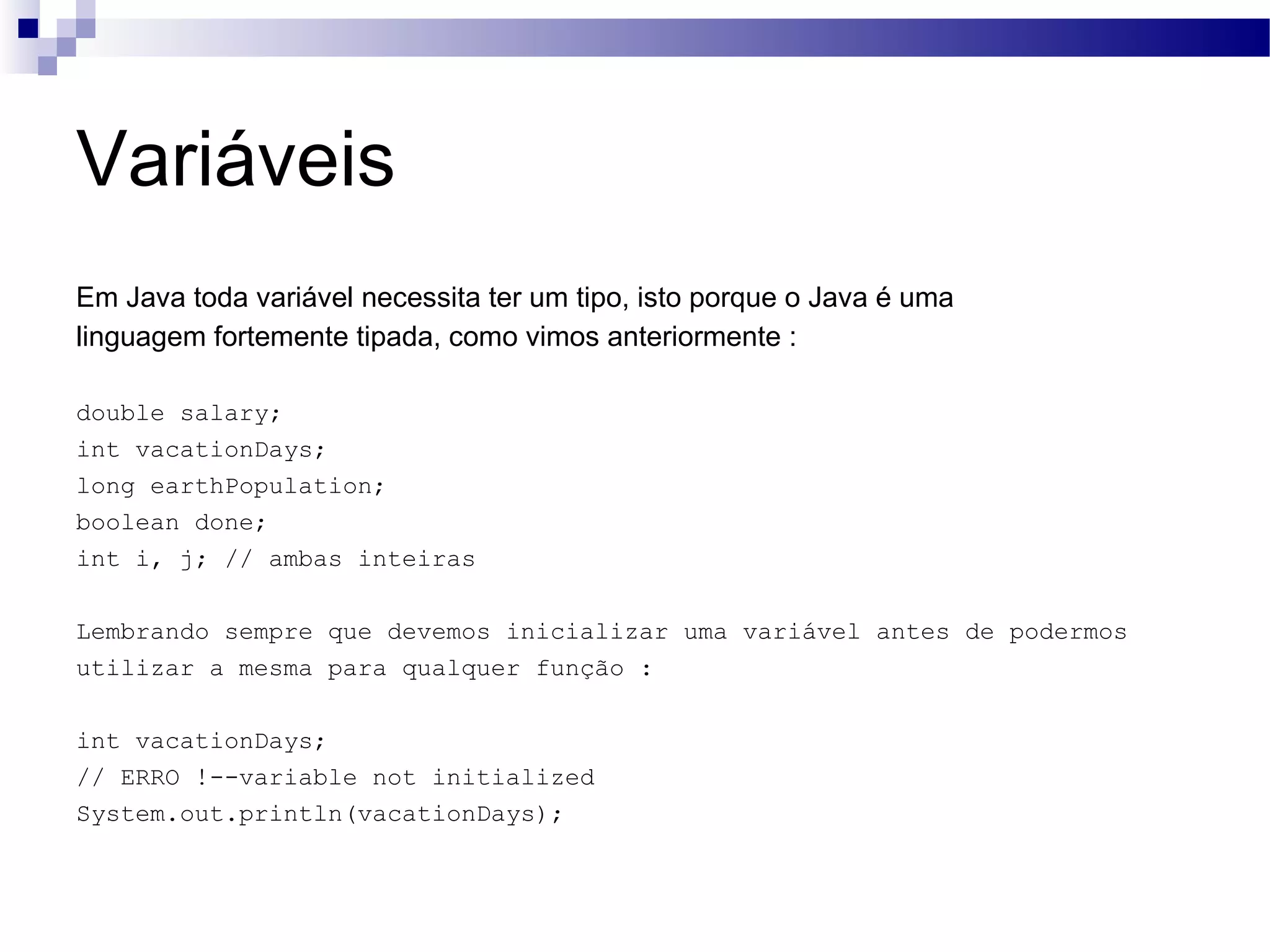 Variáveis Em Java toda variável necessita ter um tipo, isto porque o Java é uma linguagem fortemente tipada, como vimos anteriormente : double salary; int vacationDays; long earthPopulation; boolean done; int i, j; // ambas inteiras Lembrando sempre que devemos inicializar uma variável antes de podermos utilizar a mesma para qualquer função : int vacationDays; // ERRO !--variable not initialized System.out.println(vacationDays); 