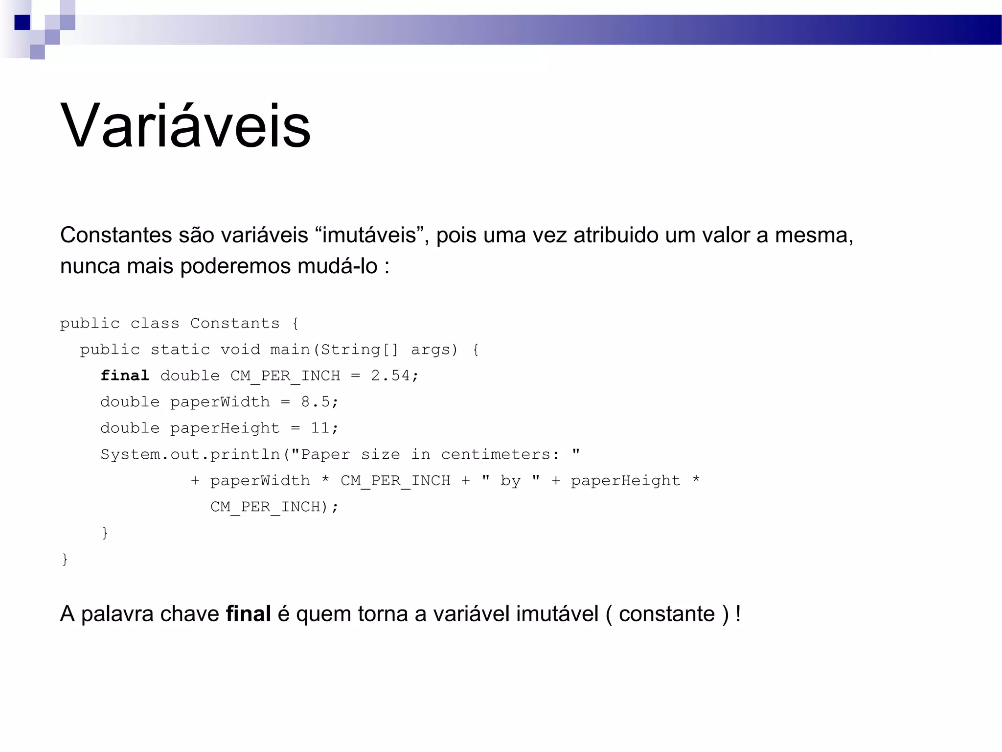 Variáveis Constantes são variáveis “imutáveis”, pois uma vez atribuido um valor a mesma, nunca mais poderemos mudá-lo : public class Constants { public static void main(String[] args) { final double CM_PER_INCH = 2.54; double paperWidth = 8.5; double paperHeight = 11; System.out.println(&quot;Paper size in centimeters: &quot; + paperWidth * CM_PER_INCH + &quot; by &quot; + paperHeight * CM_PER_INCH); } } A palavra chave final é quem torna a variável imutável ( constante ) ! 