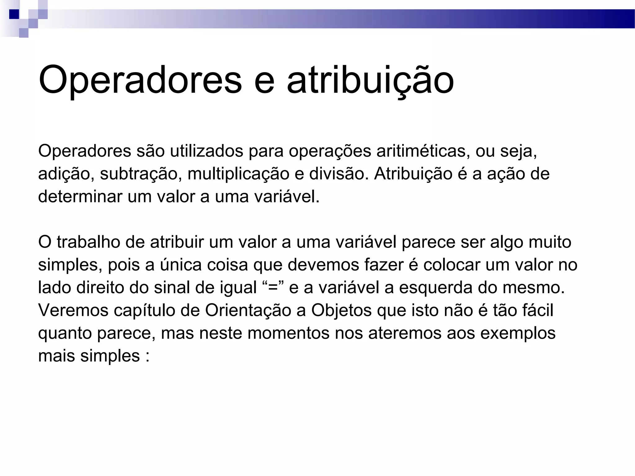 Operadores e atribuição Operadores são utilizados para operações aritiméticas, ou seja, adição, subtração, multiplicação e divisão. Atribuição é a ação de determinar um valor a uma variável. O trabalho de atribuir um valor a uma variável parece ser algo muito simples, pois a única coisa que devemos fazer é colocar um valor no lado direito do sinal de igual “=” e a variável a esquerda do mesmo. Veremos capítulo de Orientação a Objetos que isto não é tão fácil quanto parece, mas neste momentos nos ateremos aos exemplos mais simples : 