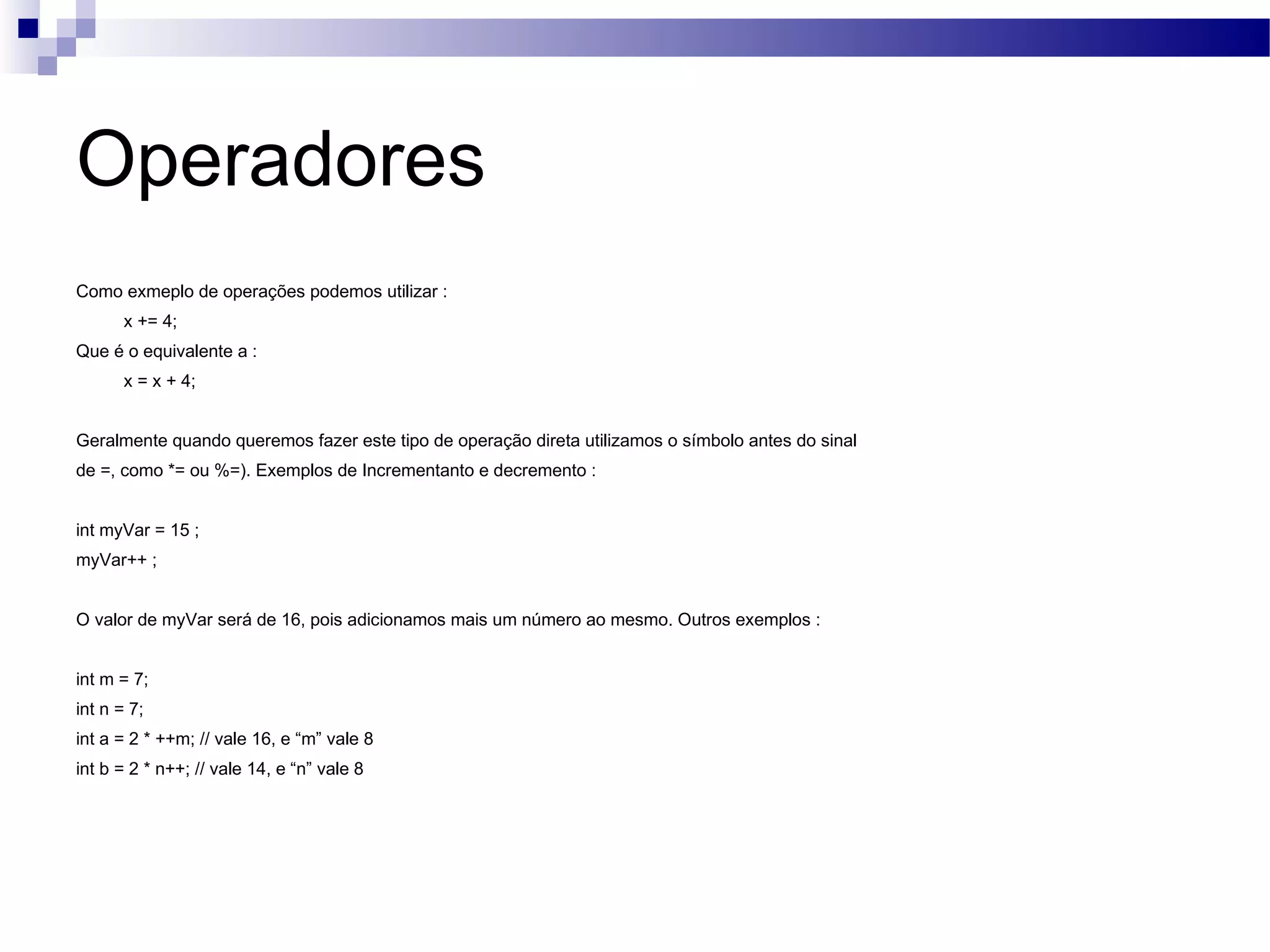 Operadores Como exmeplo de operações podemos utilizar : x += 4; Que é o equivalente a : x = x + 4; Geralmente quando queremos fazer este tipo de operação direta utilizamos o símbolo antes do sinal de =, como *= ou %=). Exemplos de Incrementanto e decremento : int myVar = 15 ; myVar++ ; O valor de myVar será de 16, pois adicionamos mais um número ao mesmo. Outros exemplos : int m = 7; int n = 7; int a = 2 * ++m; // vale 16, e “m” vale 8 int b = 2 * n++; // vale 14, e “n” vale 8 