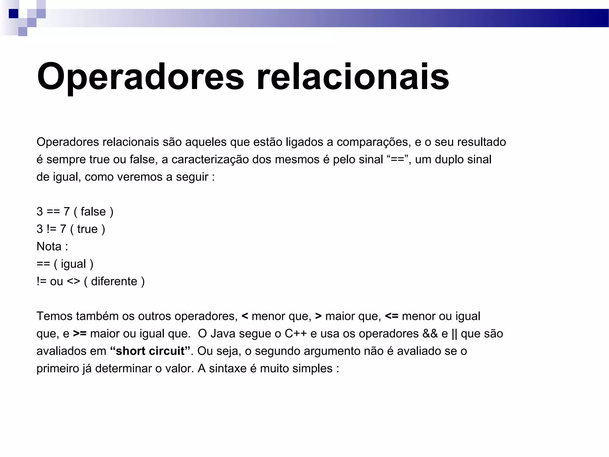 Operadores relacionais Operadores relacionais são aqueles que estão ligados a comparações, e o seu resultado é sempre true ou false, a caracterização dos mesmos é pelo sinal “==”, um duplo sinal de igual, como veremos a seguir : 3 == 7 ( false ) 3 != 7 ( true ) Nota : == ( igual ) != ou <> ( diferente ) Temos também os outros operadores, < menor que, > maior que, <= menor ou igual que, e >= maior ou igual que. O Java segue o C++ e usa os operadores && e || que são avaliados em “short circuit” . Ou seja, o segundo argumento não é avaliado se o primeiro já determinar o valor. A sintaxe é muito simples : 