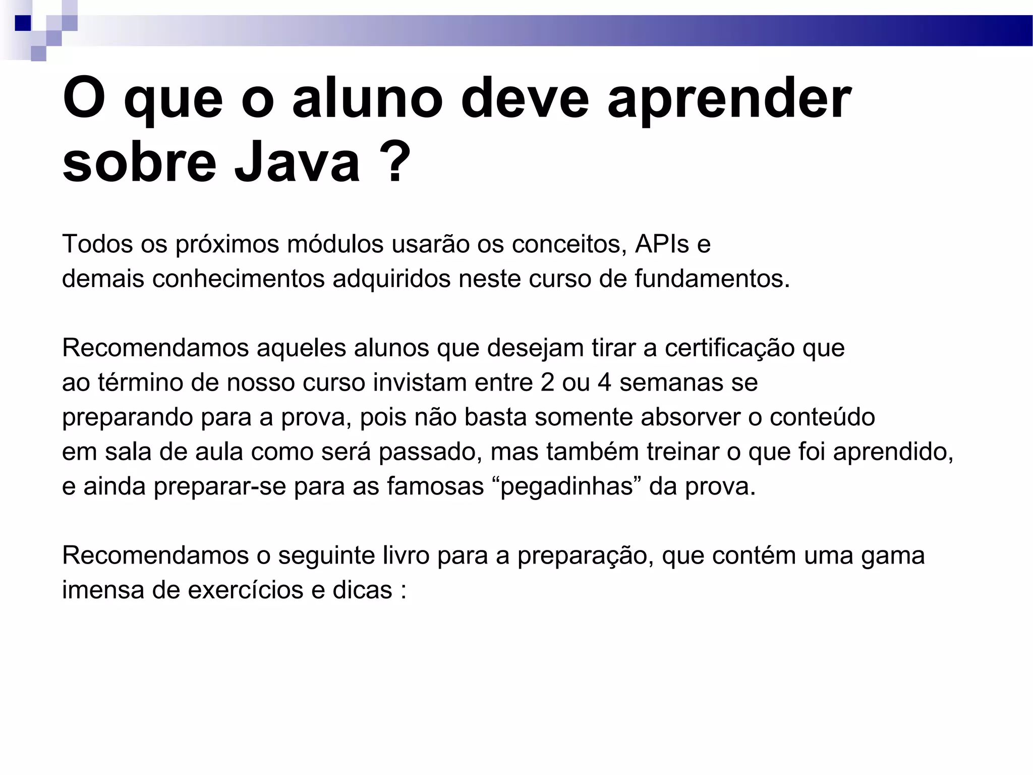 O que o aluno deve aprender sobre Java ? Todos os próximos módulos usarão os conceitos, APIs e demais conhecimentos adquiridos neste curso de fundamentos. Recomendamos aqueles alunos que desejam tirar a certificação que ao término de nosso curso invistam entre 2 ou 4 semanas se preparando para a prova, pois não basta somente absorver o conteúdo em sala de aula como será passado, mas também treinar o que foi aprendido, e ainda preparar-se para as famosas “pegadinhas” da prova. Recomendamos o seguinte livro para a preparação, que contém uma gama imensa de exercícios e dicas : 
