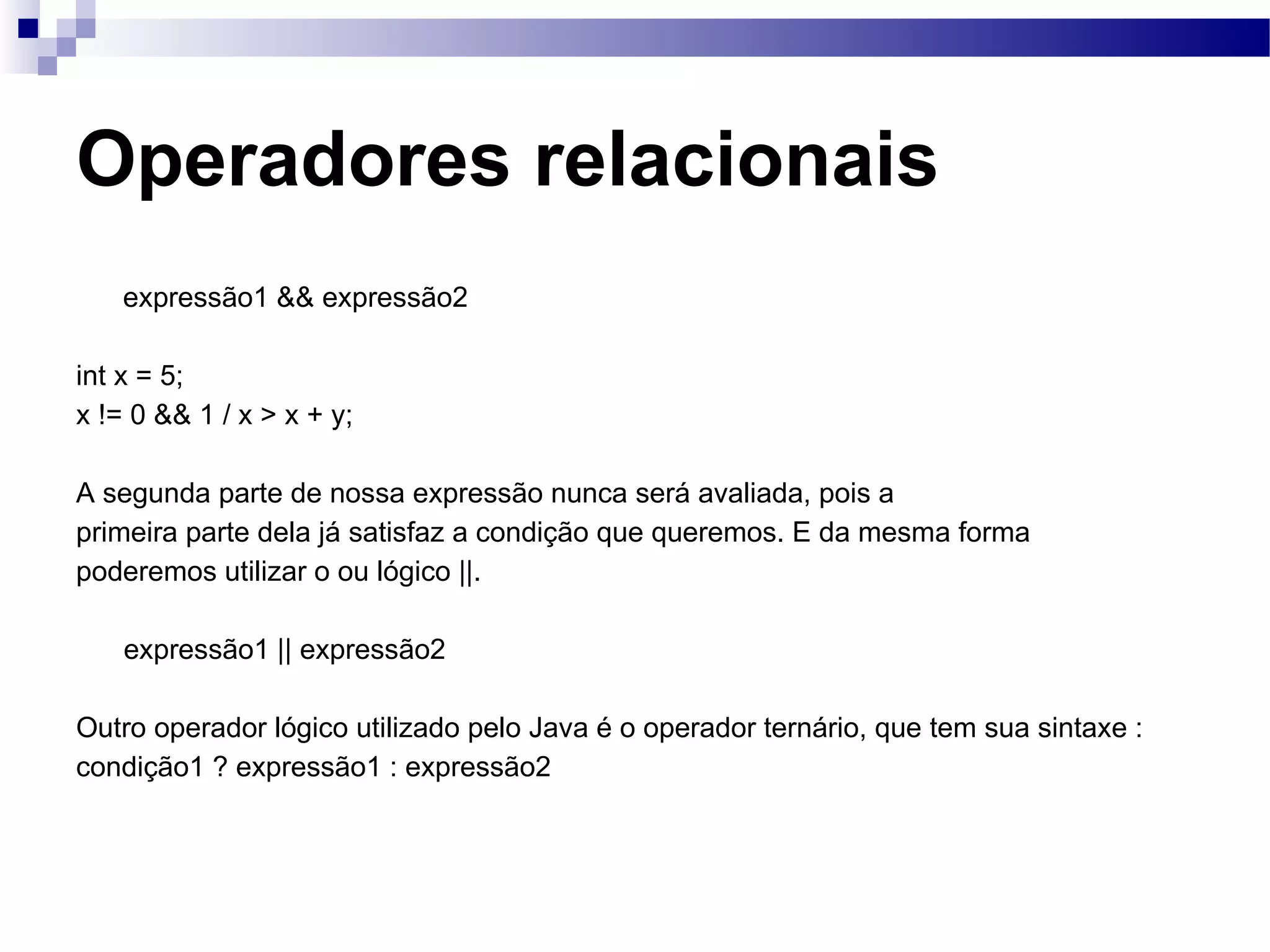 Operadores relacionais expressão1 && expressão2 int x = 5; x != 0 && 1 / x > x + y; A segunda parte de nossa expressão nunca será avaliada, pois a primeira parte dela já satisfaz a condição que queremos. E da mesma forma poderemos utilizar o ou lógico ||. expressão1 || expressão2 Outro operador lógico utilizado pelo Java é o operador ternário, que tem sua sintaxe : condição1 ? expressão1 : expressão2 