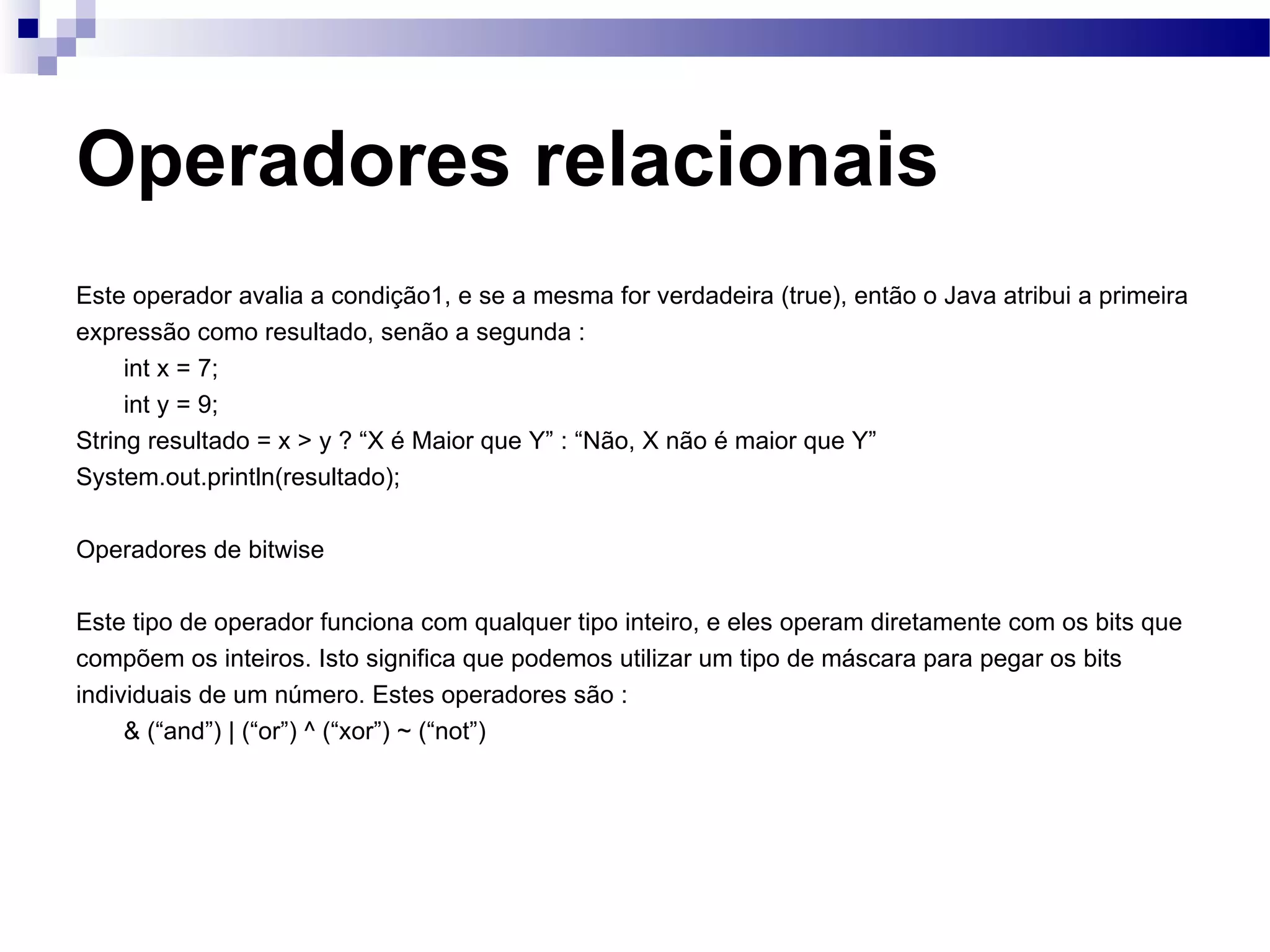 Operadores relacionais Este operador avalia a condição1, e se a mesma for verdadeira (true), então o Java atribui a primeira expressão como resultado, senão a segunda : int x = 7; int y = 9; String resultado = x > y ? “X é Maior que Y” : “Não, X não é maior que Y” System.out.println(resultado); Operadores de bitwise Este tipo de operador funciona com qualquer tipo inteiro, e eles operam diretamente com os bits que compõem os inteiros. Isto significa que podemos utilizar um tipo de máscara para pegar os bits individuais de um número. Estes operadores são : & (“and”) | (“or”) ^ (“xor”) ~ (“not”) 