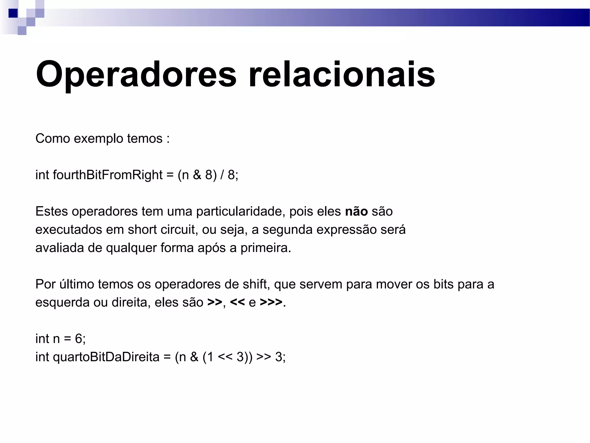 Operadores relacionais Como exemplo temos : int fourthBitFromRight = (n & 8) / 8; Estes operadores tem uma particularidade, pois eles não são executados em short circuit, ou seja, a segunda expressão será avaliada de qualquer forma após a primeira. Por último temos os operadores de shift, que servem para mover os bits para a esquerda ou direita, eles são >> , << e >>> . int n = 6; int quartoBitDaDireita = (n & (1 << 3)) >> 3; 