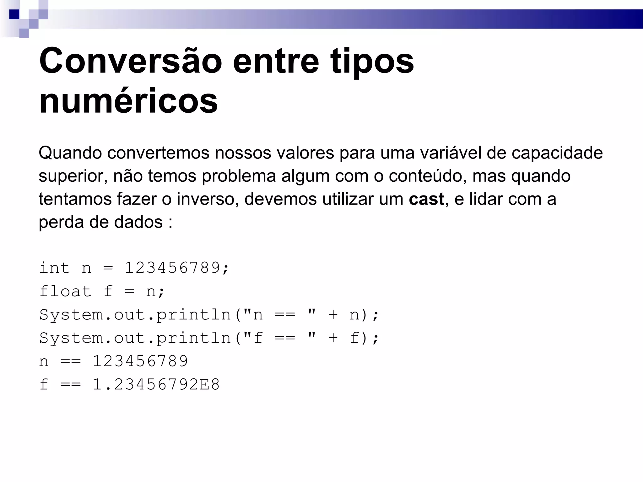 Conversão entre tipos numéricos Quando convertemos nossos valores para uma variável de capacidade superior, não temos problema algum com o conteúdo, mas quando tentamos fazer o inverso, devemos utilizar um cast , e lidar com a perda de dados : int n = 123456789; float f = n; System.out.println(&quot;n == &quot; + n); System.out.println(&quot;f == &quot; + f); n == 123456789 f == 1.23456792E8 