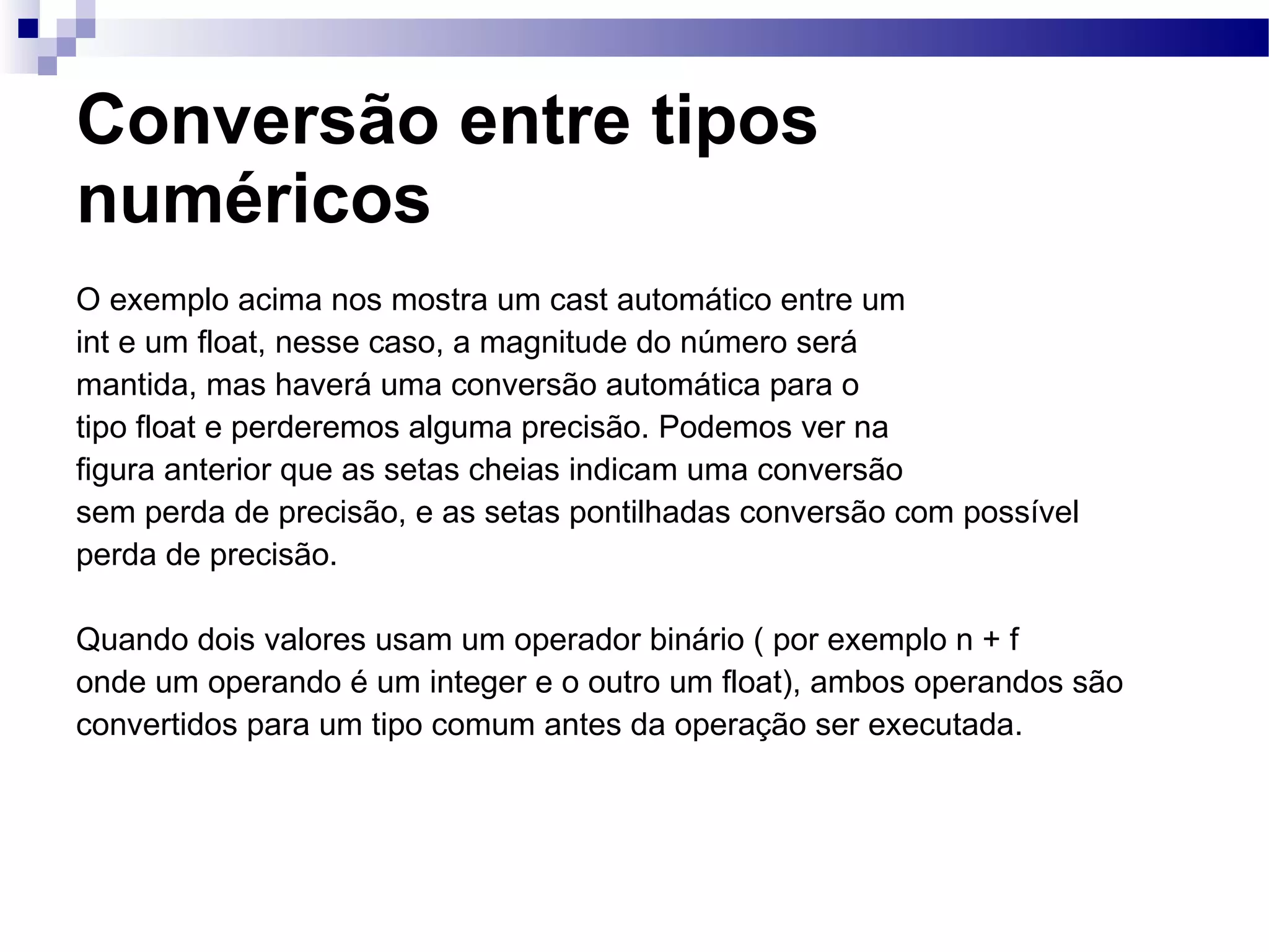 Conversão entre tipos numéricos O exemplo acima nos mostra um cast automático entre um int e um float, nesse caso, a magnitude do número será mantida, mas haverá uma conversão automática para o tipo float e perderemos alguma precisão. Podemos ver na figura anterior que as setas cheias indicam uma conversão sem perda de precisão, e as setas pontilhadas conversão com possível perda de precisão. Quando dois valores usam um operador binário ( por exemplo n + f onde um operando é um integer e o outro um float), ambos operandos são convertidos para um tipo comum antes da operação ser executada. 