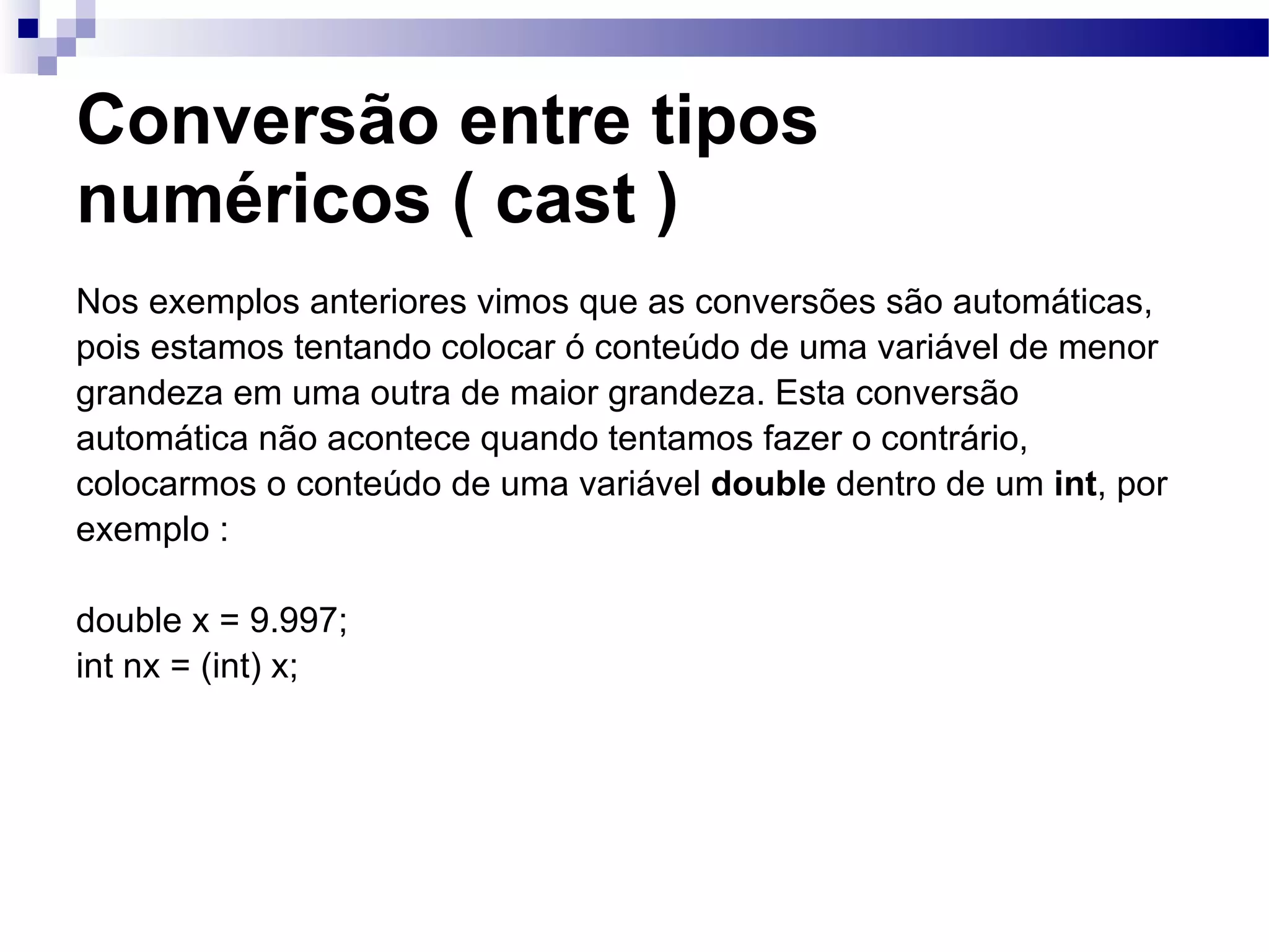 Conversão entre tipos numéricos ( cast ) Nos exemplos anteriores vimos que as conversões são automáticas, pois estamos tentando colocar ó conteúdo de uma variável de menor grandeza em uma outra de maior grandeza. Esta conversão automática não acontece quando tentamos fazer o contrário, colocarmos o conteúdo de uma variável double dentro de um int , por exemplo : double x = 9.997; int nx = (int) x; 