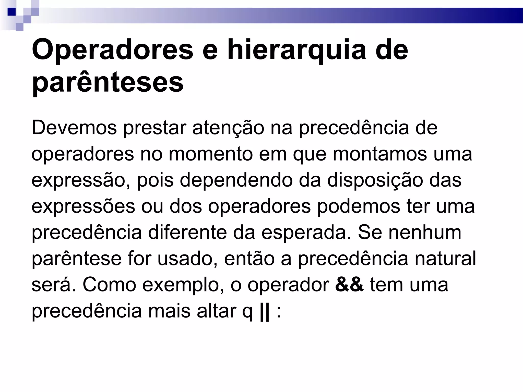 Operadores e hierarquia de parênteses Devemos prestar atenção na precedência de operadores no momento em que montamos uma expressão, pois dependendo da disposição das expressões ou dos operadores podemos ter uma precedência diferente da esperada. Se nenhum parêntese for usado, então a precedência natural será. Como exemplo, o operador && tem uma precedência mais altar q || : 