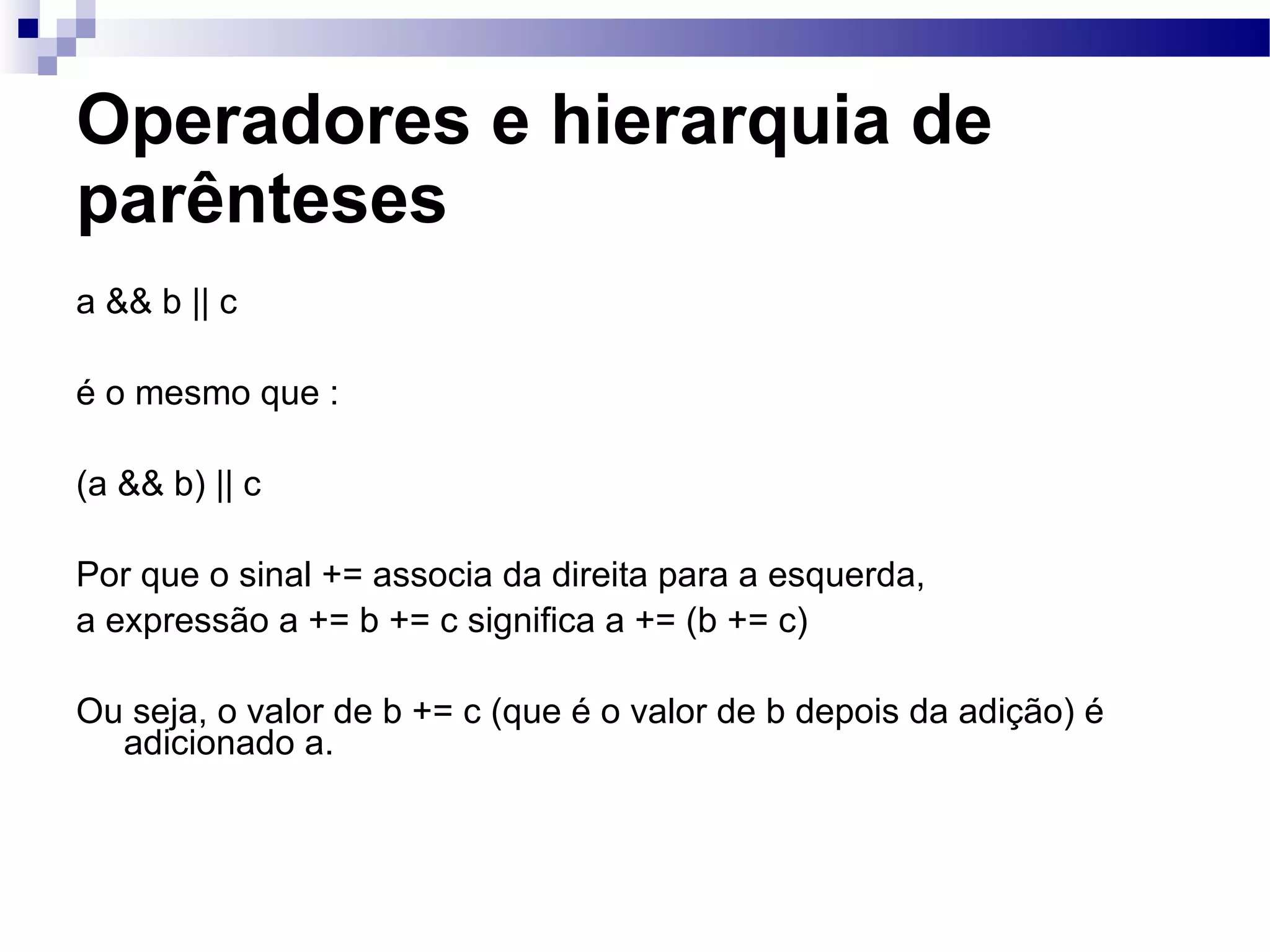 Operadores e hierarquia de parênteses a && b || c é o mesmo que : (a && b) || c Por que o sinal += associa da direita para a esquerda, a expressão a += b += c significa a += (b += c) Ou seja, o valor de b += c (que é o valor de b depois da adição) é adicionado a. 