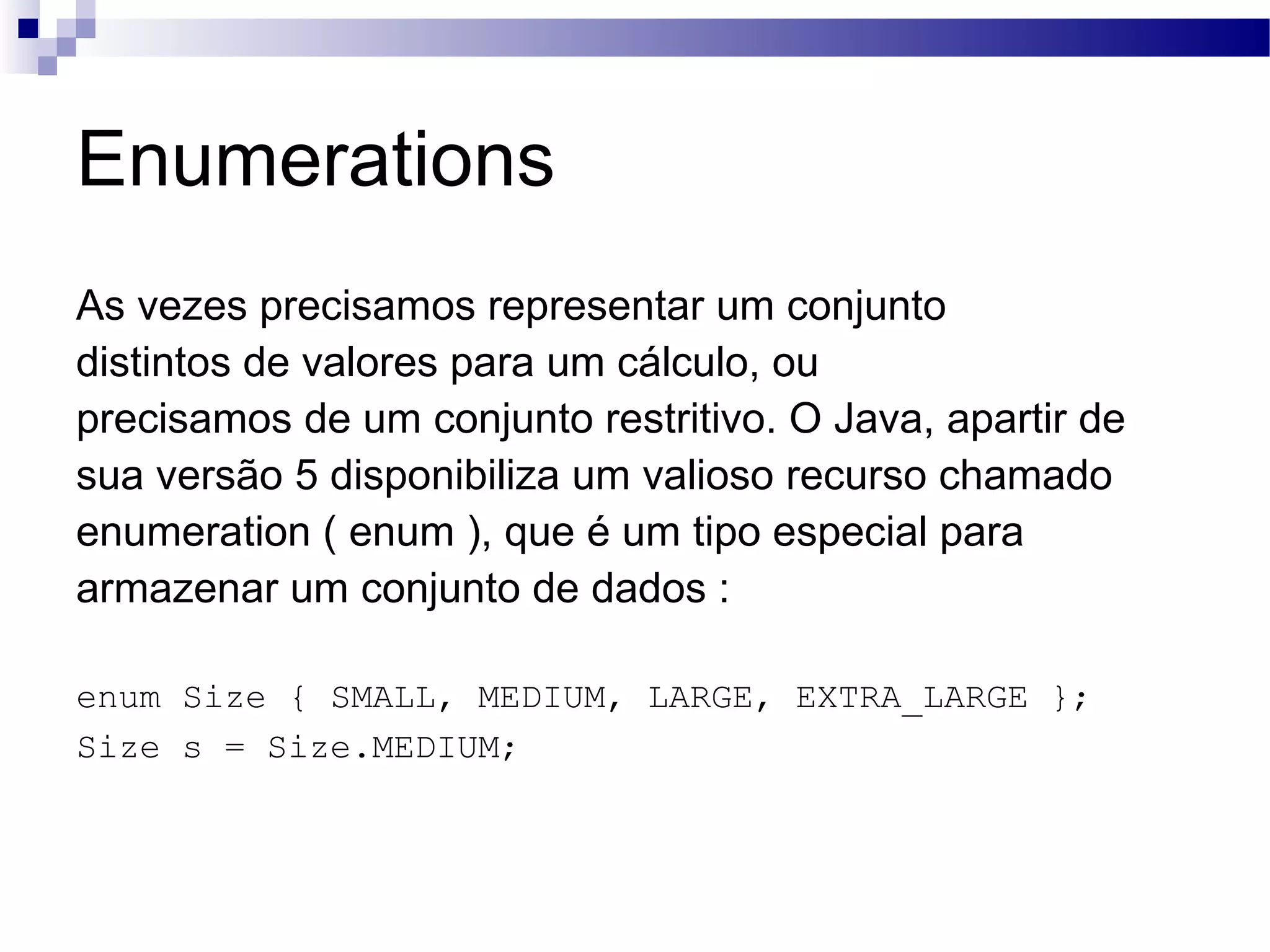 Enumerations As vezes precisamos representar um conjunto distintos de valores para um cálculo, ou precisamos de um conjunto restritivo. O Java, apartir de sua versão 5 disponibiliza um valioso recurso chamado enumeration ( enum ), que é um tipo especial para armazenar um conjunto de dados : enum Size { SMALL, MEDIUM, LARGE, EXTRA_LARGE }; Size s = Size.MEDIUM; 