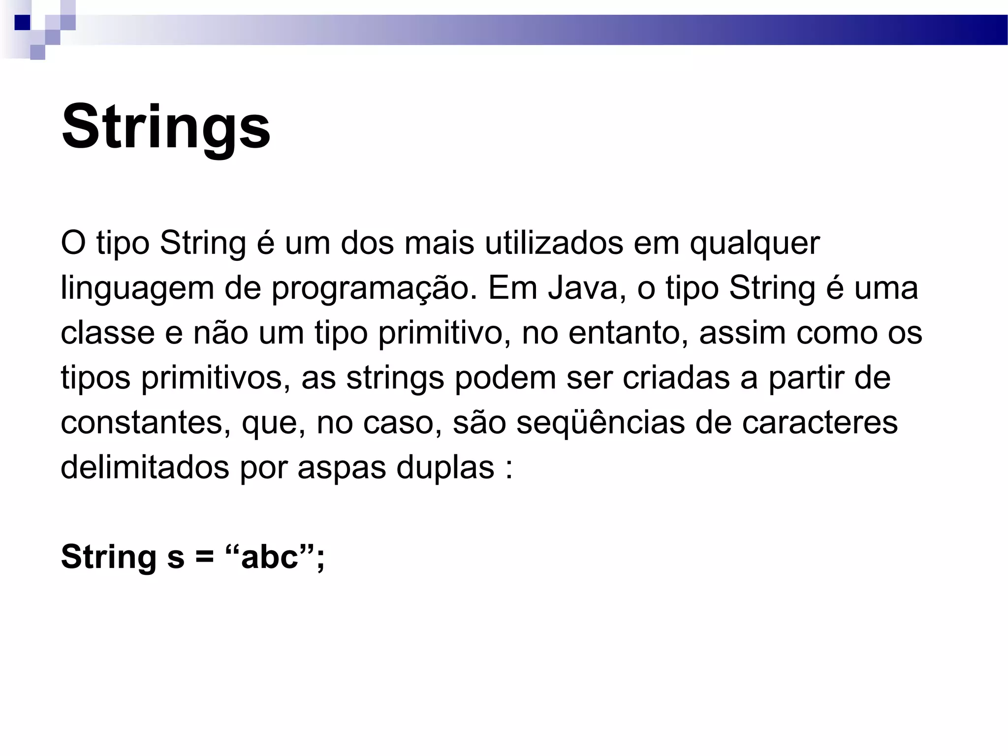 Strings O tipo String é um dos mais utilizados em qualquer linguagem de programação. Em Java, o tipo String é uma classe e não um tipo primitivo, no entanto, assim como os tipos primitivos, as strings podem ser criadas a partir de constantes, que, no caso, são seqüências de caracteres delimitados por aspas duplas : String s = “abc”; 