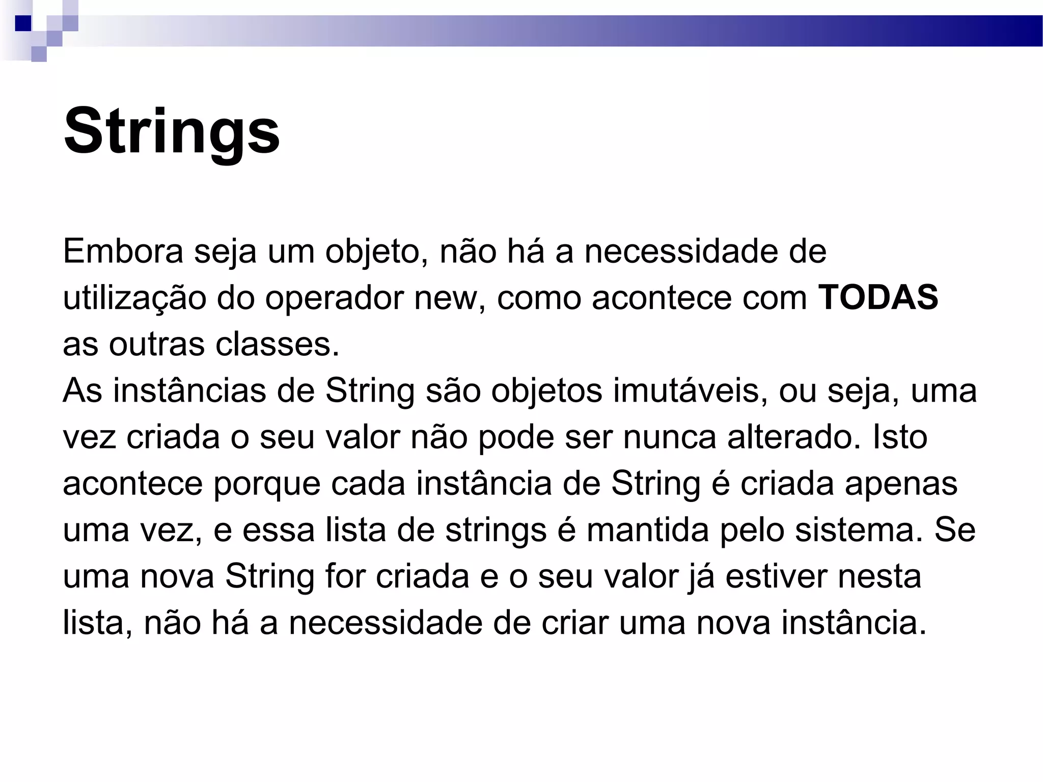 Strings Embora seja um objeto, não há a necessidade de utilização do operador new, como acontece com TODAS as outras classes. As instâncias de String são objetos imutáveis, ou seja, uma vez criada o seu valor não pode ser nunca alterado. Isto acontece porque cada instância de String é criada apenas uma vez, e essa lista de strings é mantida pelo sistema. Se uma nova String for criada e o seu valor já estiver nesta lista, não há a necessidade de criar uma nova instância. 