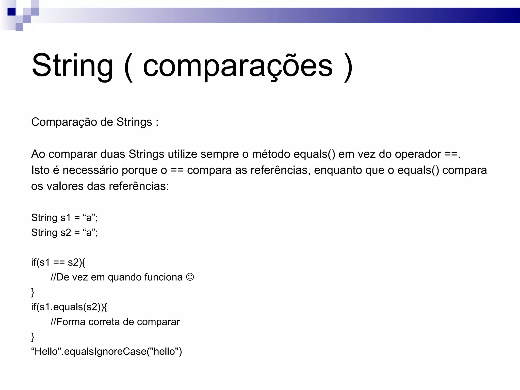 String ( comparações ) Comparação de Strings : Ao comparar duas Strings utilize sempre o método equals() em vez do operador ==. Isto é necessário porque o == compara as referências, enquanto que o equals() compara os valores das referências: String s1 = “a”; String s2 = “a”; if(s1 == s2){ //De vez em quando funciona  } if(s1.equals(s2)){ //Forma correta de comparar } “ Hello&quot;.equalsIgnoreCase(&quot;hello&quot;) 