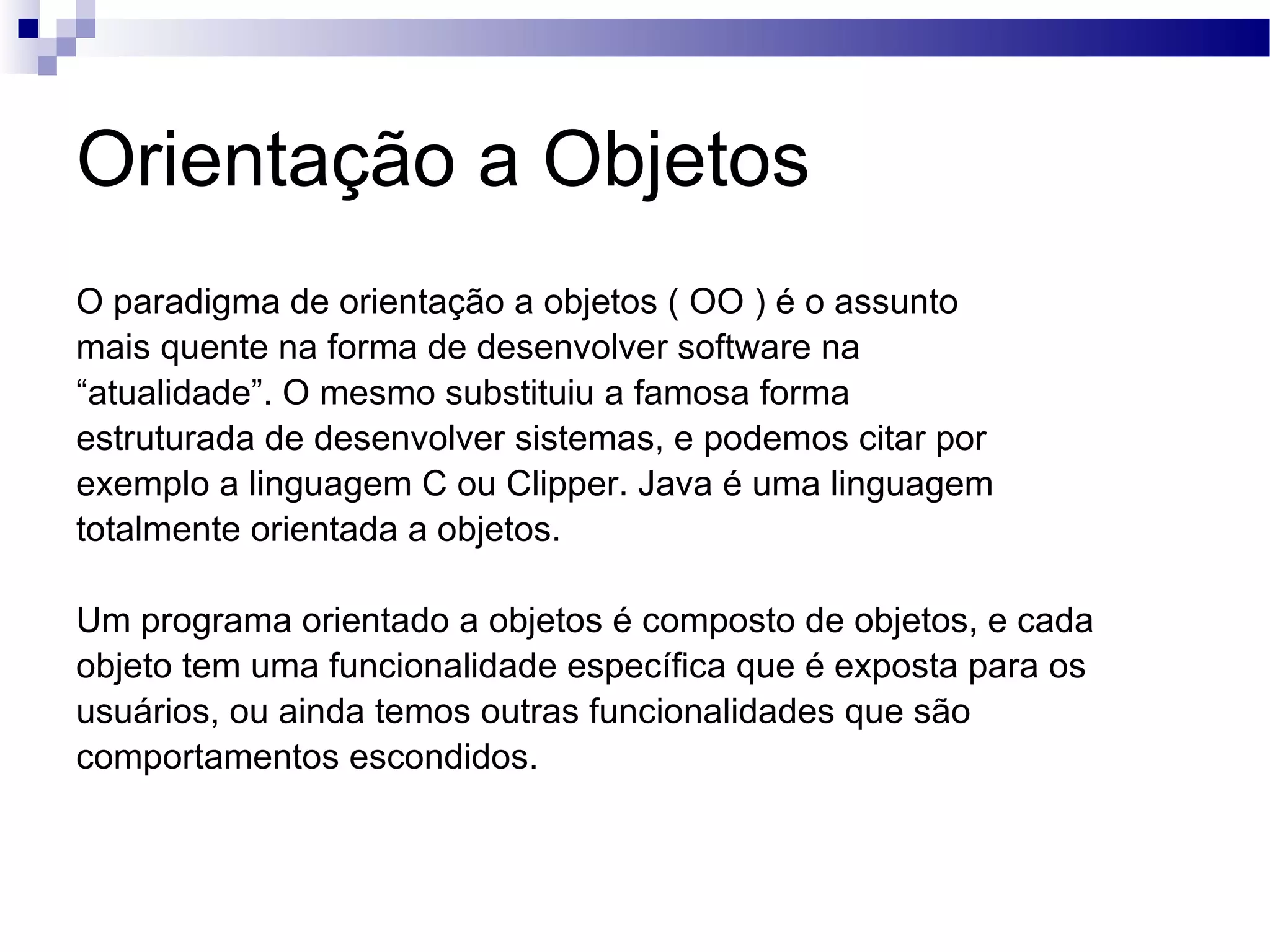 Orientação a Objetos O paradigma de orientação a objetos ( OO ) é o assunto mais quente na forma de desenvolver software na “ atualidade”. O mesmo substituiu a famosa forma estruturada de desenvolver sistemas, e podemos citar por exemplo a linguagem C ou Clipper. Java é uma linguagem totalmente orientada a objetos. Um programa orientado a objetos é composto de objetos, e cada objeto tem uma funcionalidade específica que é exposta para os usuários, ou ainda temos outras funcionalidades que são comportamentos escondidos. 