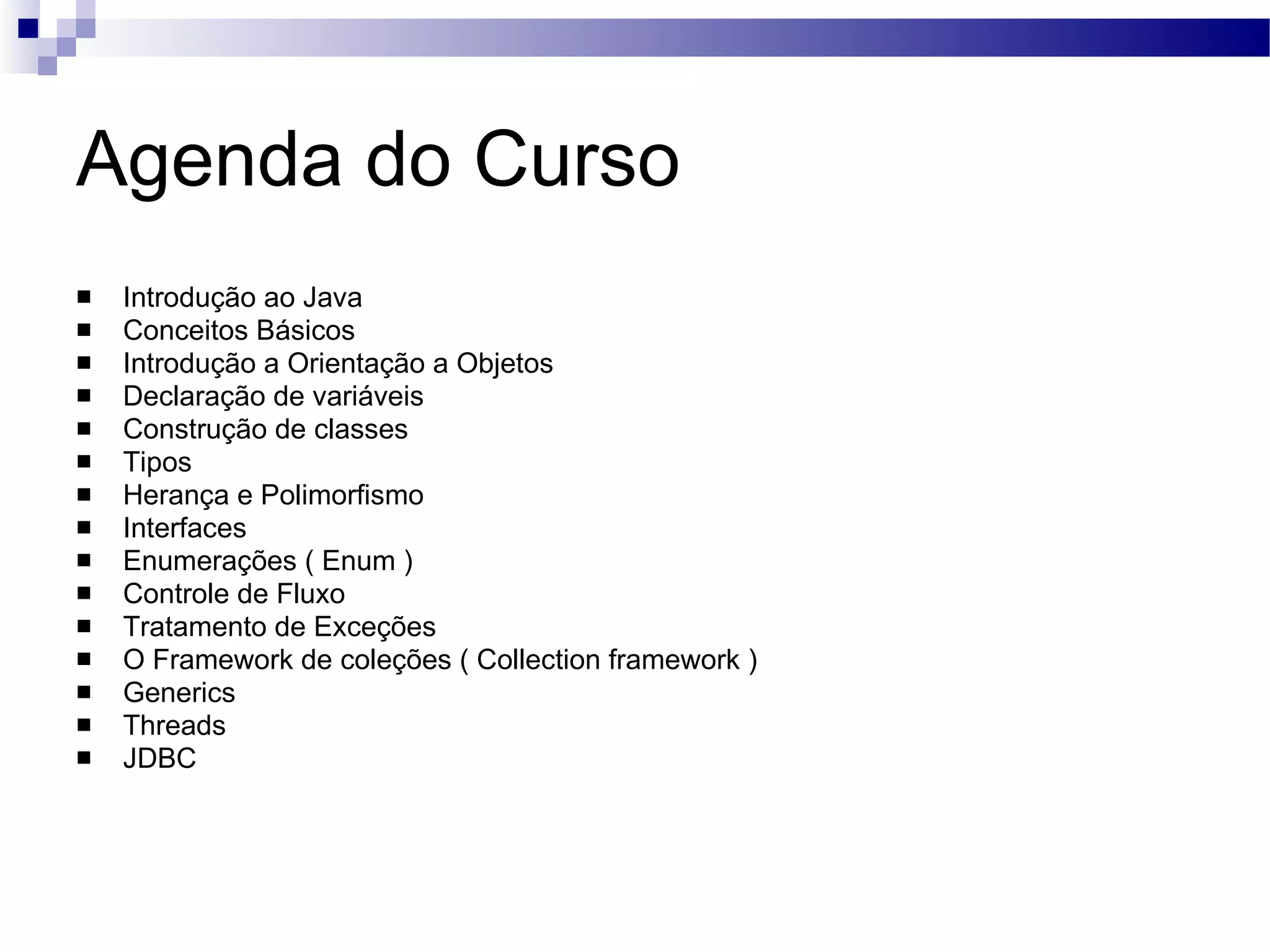 Agenda do Curso Introdução ao Java Conceitos Básicos Introdução a Orientação a Objetos Declaração de variáveis Construção de classes Tipos Herança e Polimorfismo Interfaces Enumerações ( Enum ) Controle de Fluxo Tratamento de Exceções O Framework de coleções ( Collection framework ) Generics Threads JDBC 