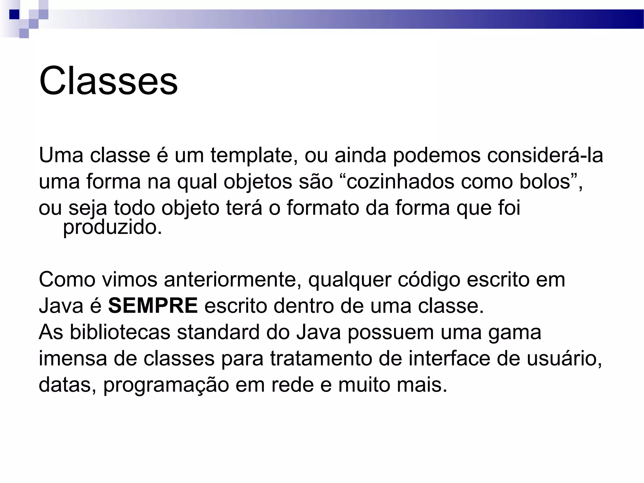 Classes Uma classe é um template, ou ainda podemos considerá-la uma forma na qual objetos são “cozinhados como bolos”, ou seja todo objeto terá o formato da forma que foi produzido. Como vimos anteriormente, qualquer código escrito em Java é SEMPRE escrito dentro de uma classe. As bibliotecas standard do Java possuem uma gama imensa de classes para tratamento de interface de usuário, datas, programação em rede e muito mais. 