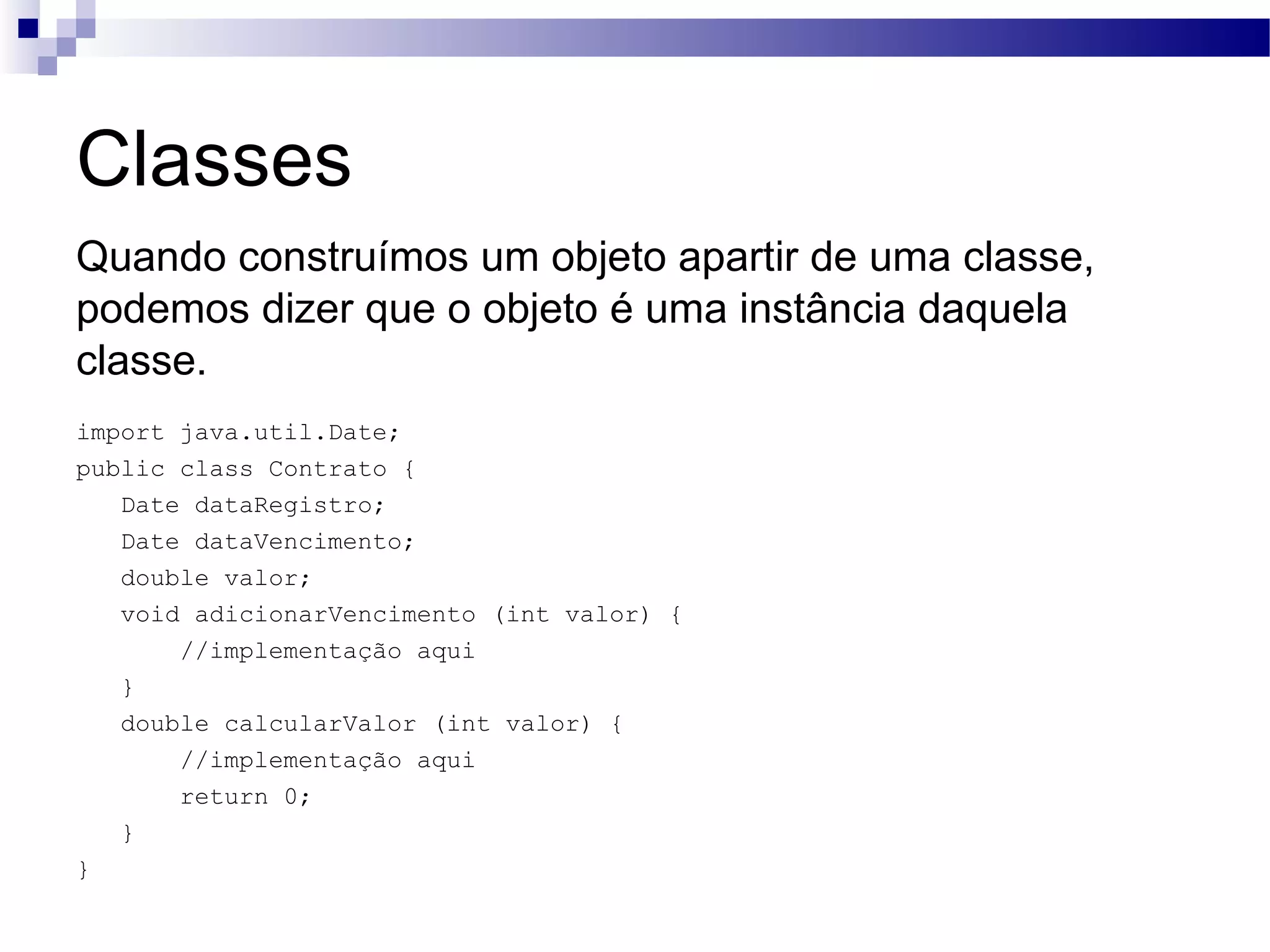 Classes Quando construímos um objeto apartir de uma classe, podemos dizer que o objeto é uma instância daquela classe. import java.util.Date; public class Contrato { Date dataRegistro; Date dataVencimento; double valor; void adicionarVencimento (int valor) { //implementação aqui } double calcularValor (int valor) { //implementação aqui return 0; } } 