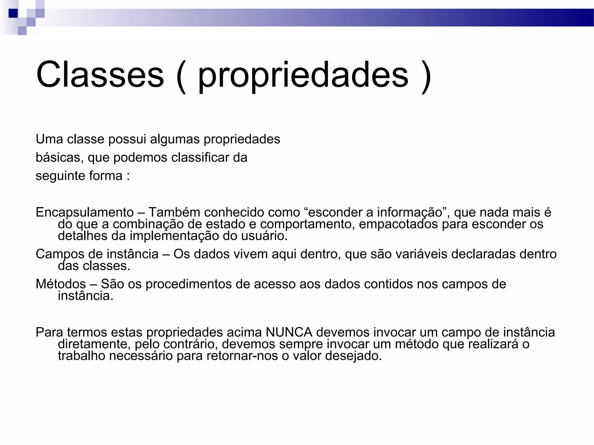 Classes ( propriedades ) Uma classe possui algumas propriedades básicas, que podemos classificar da seguinte forma : Encapsulamento – Também conhecido como “esconder a informação”, que nada mais é do que a combinação de estado e comportamento, empacotados para esconder os detalhes da implementação do usuário. Campos de instância – Os dados vivem aqui dentro, que são variáveis declaradas dentro das classes. Métodos – São os procedimentos de acesso aos dados contidos nos campos de instância. Para termos estas propriedades acima NUNCA devemos invocar um campo de instância diretamente, pelo contrário, devemos sempre invocar um método que realizará o trabalho necessário para retornar-nos o valor desejado. 