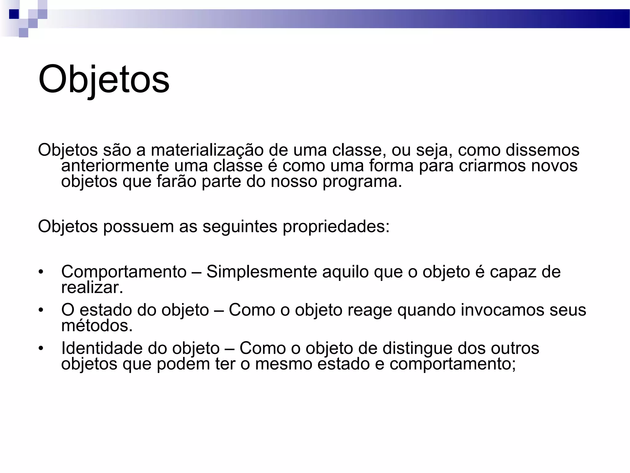 Objetos Objetos são a materialização de uma classe, ou seja, como dissemos anteriormente uma classe é como uma forma para criarmos novos objetos que farão parte do nosso programa. Objetos possuem as seguintes propriedades: Comportamento – Simplesmente aquilo que o objeto é capaz de realizar. O estado do objeto – Como o objeto reage quando invocamos seus métodos. Identidade do objeto – Como o objeto de distingue dos outros objetos que podem ter o mesmo estado e comportamento; 