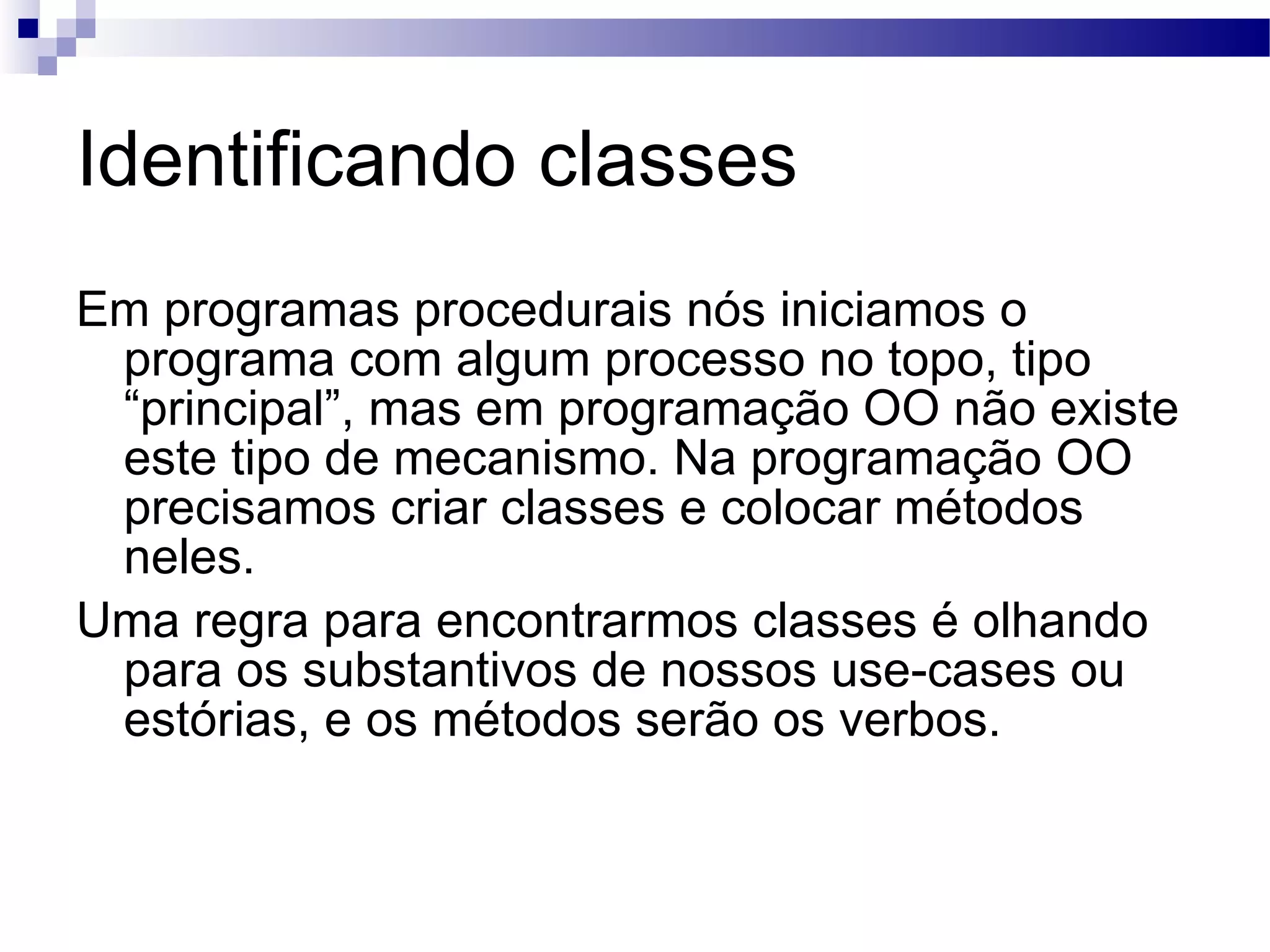 Identificando classes Em programas procedurais nós iniciamos o programa com algum processo no topo, tipo “principal”, mas em programação OO não existe este tipo de mecanismo. Na programação OO precisamos criar classes e colocar métodos neles. Uma regra para encontrarmos classes é olhando para os substantivos de nossos use-cases ou estórias, e os métodos serão os verbos. 