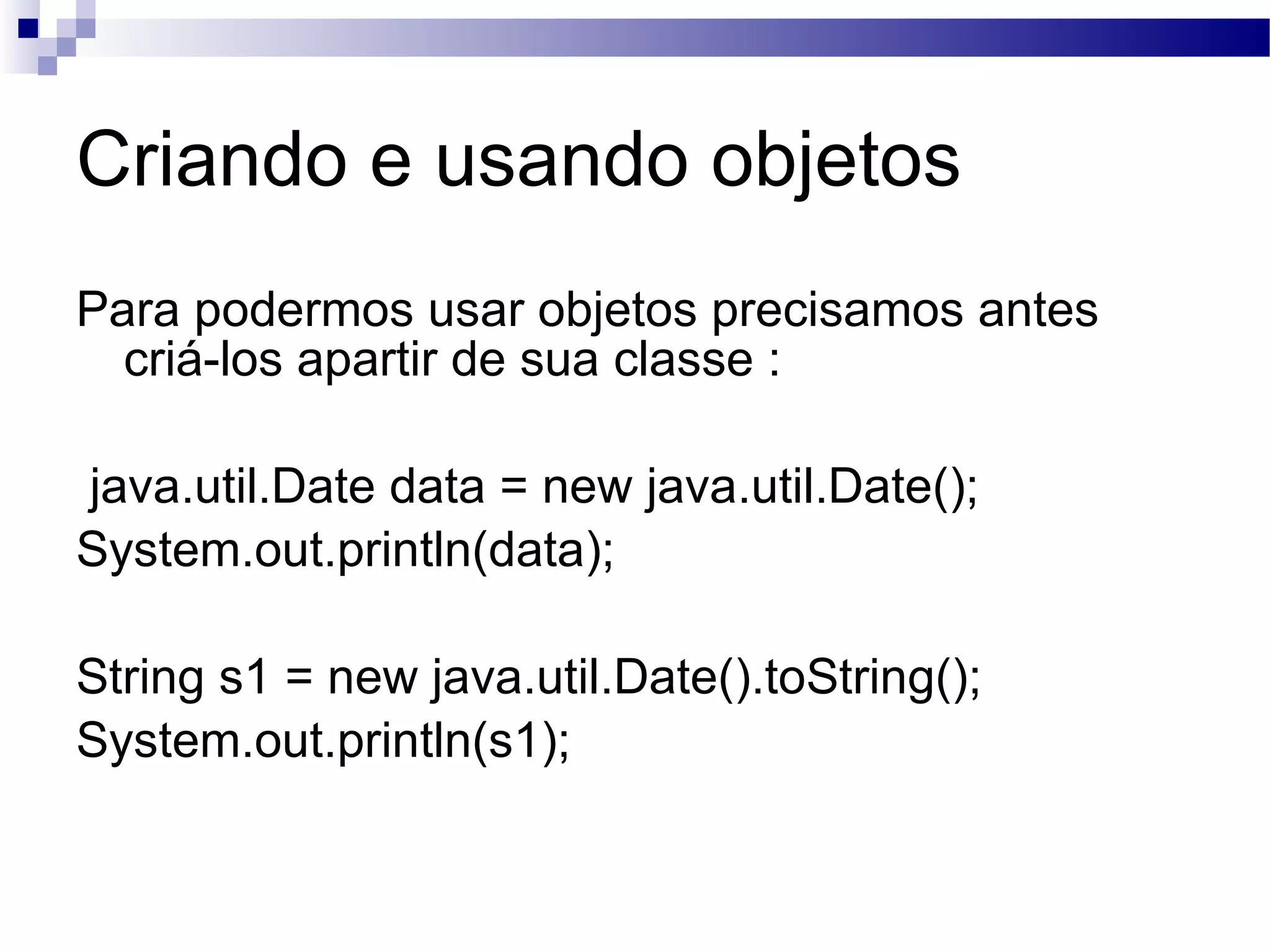 Criando e usando objetos Para podermos usar objetos precisamos antes criá-los apartir de sua classe : java.util.Date data = new java.util.Date(); System.out.println(data); String s1 = new java.util.Date().toString(); System.out.println(s1); 