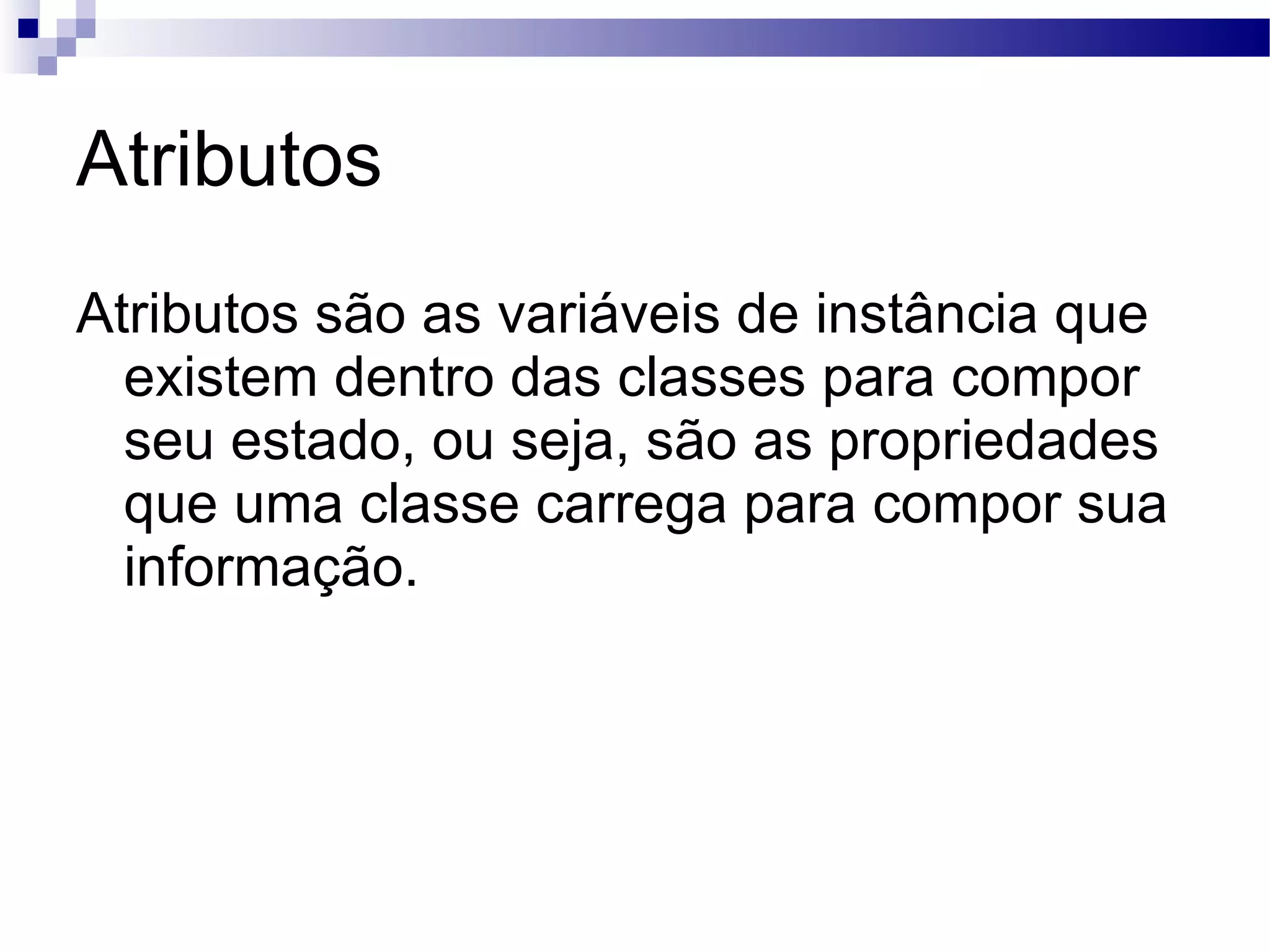 Atributos Atributos são as variáveis de instância que existem dentro das classes para compor seu estado, ou seja, são as propriedades que uma classe carrega para compor sua informação. 