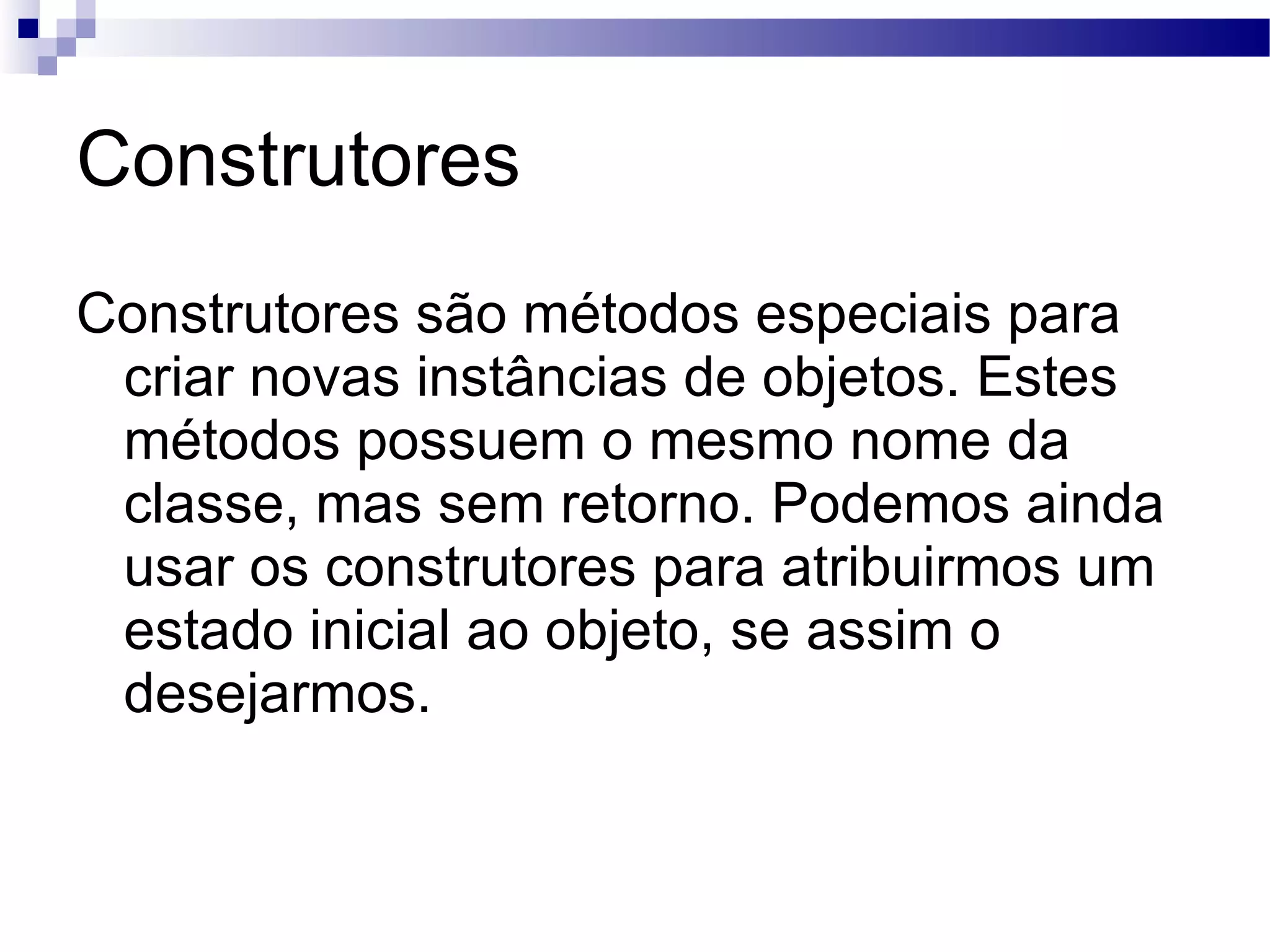 Construtores Construtores são métodos especiais para criar novas instâncias de objetos. Estes métodos possuem o mesmo nome da classe, mas sem retorno. Podemos ainda usar os construtores para atribuirmos um estado inicial ao objeto, se assim o desejarmos. 