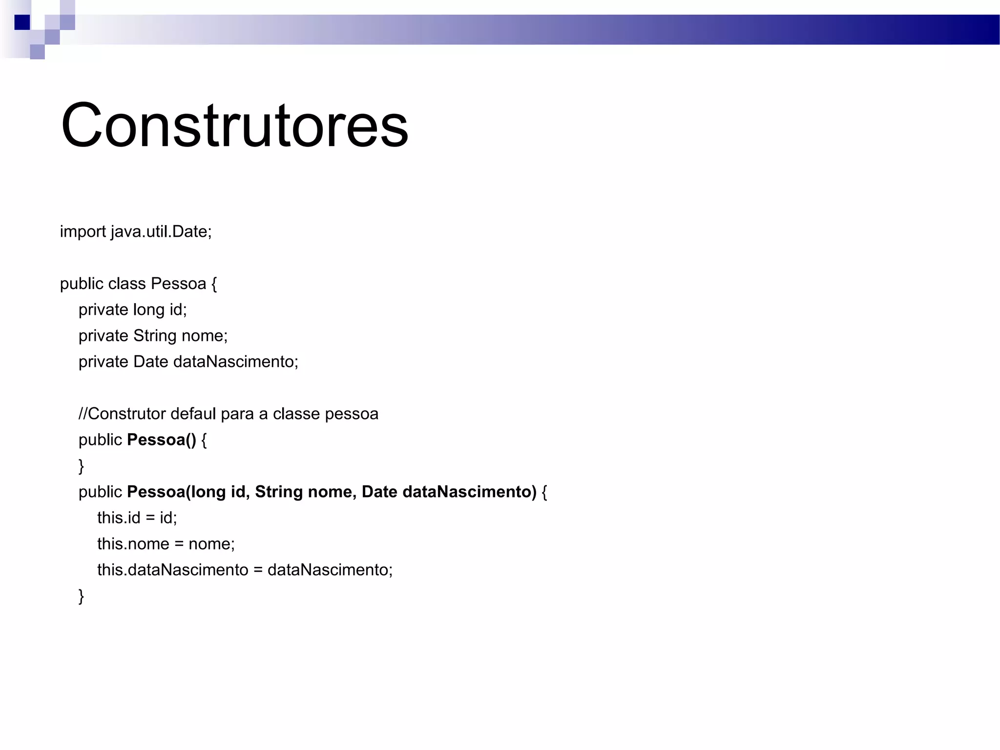 Construtores import java.util.Date; public class Pessoa { private long id; private String nome; private Date dataNascimento; //Construtor defaul para a classe pessoa public Pessoa() { } public Pessoa(long id, String nome, Date dataNascimento) { this.id = id; this.nome = nome; this.dataNascimento = dataNascimento; } 