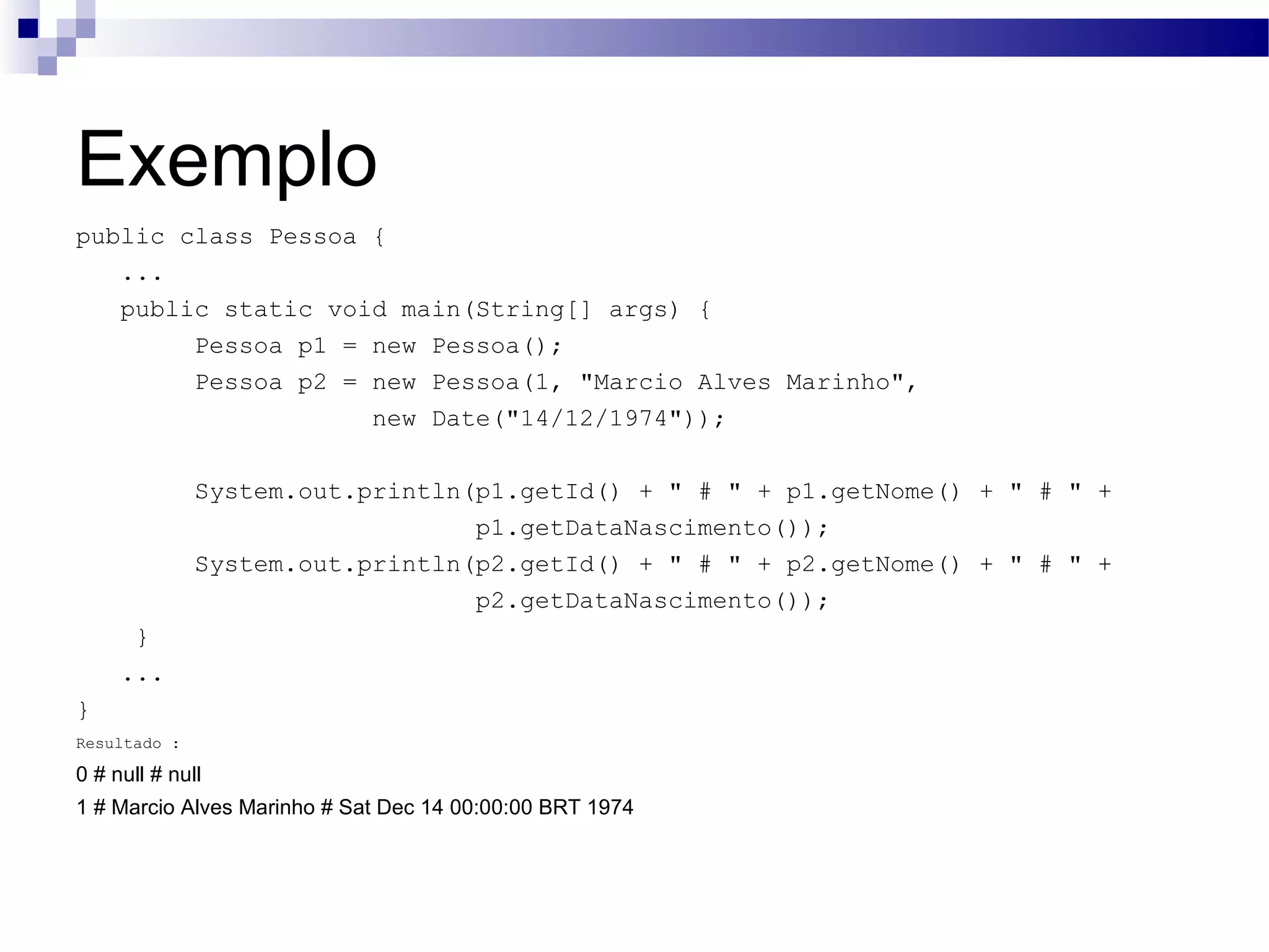 Exemplo public class Pessoa { ... public static void main(String[] args) { Pessoa p1 = new Pessoa(); Pessoa p2 = new Pessoa(1, &quot;Marcio Alves Marinho&quot;, new Date(&quot;14/12/1974&quot;)); System.out.println(p1.getId() + &quot; # &quot; + p1.getNome() + &quot; # &quot; + p1.getDataNascimento()); System.out.println(p2.getId() + &quot; # &quot; + p2.getNome() + &quot; # &quot; + p2.getDataNascimento()); } ... } Resultado : 0 # null # null 1 # Marcio Alves Marinho # Sat Dec 14 00:00:00 BRT 1974 