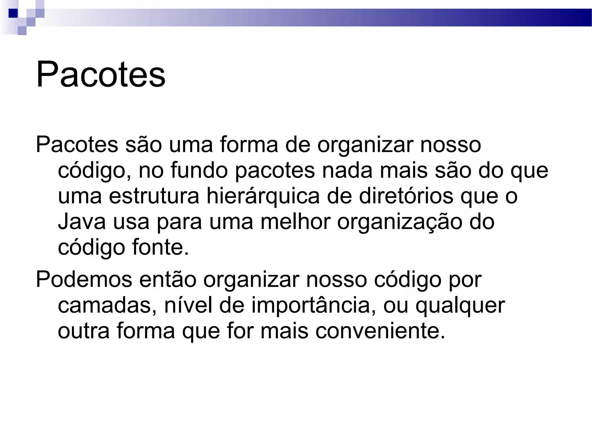 Pacotes Pacotes são uma forma de organizar nosso código, no fundo pacotes nada mais são do que uma estrutura hierárquica de diretórios que o Java usa para uma melhor organização do código fonte. Podemos então organizar nosso código por camadas, nível de importância, ou qualquer outra forma que for mais conveniente. 
