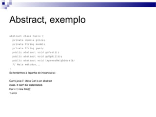 Abstract, exemplo abstract class Carro { private double price; private String model; private String year; public abstract void goFast(); public abstract void goUpHill(); public abstract void impressNeighbors(); // Mais métodos...  } Se tentarmos a façanha de instanciá-la : Carro.java:7: class Car is an abstract class. It can't be instantiated. Car x = new Car(); 1 error 